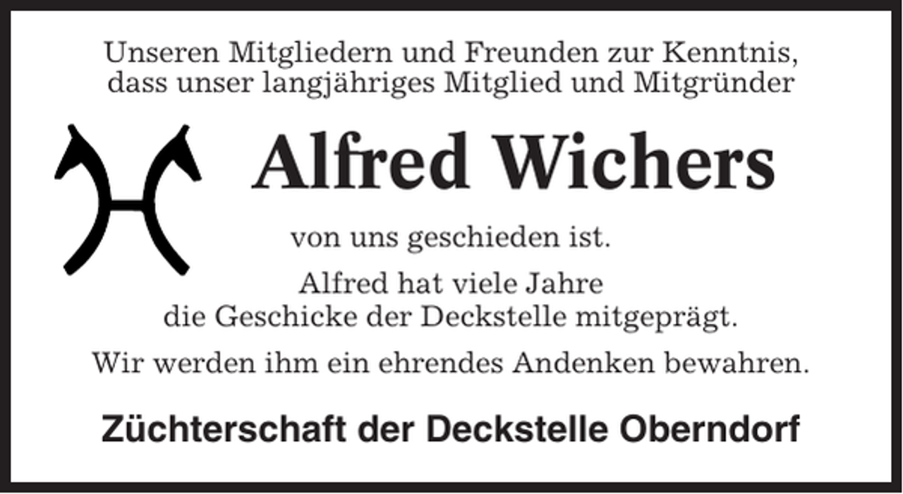 <p>Unseren Mitgliedern und Freunden zur Kenntnis,<br />dass unser langjähriges Mitglied und Mitgründer</p><p>Alfred Wichers<br />von uns geschieden ist.<br />Alfred hat viele Jahre<br />die Geschicke der Deckstelle mitgeprägt.<br />Wir werden ihm ein ehrendes Andenken bewahren.</p><p>Züchterschaft der Deckstelle Oberndorf</p>