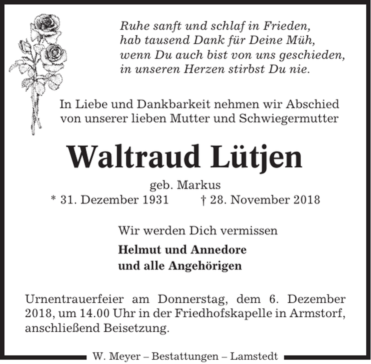 <p>Ruhe sanft und schlaf in Frieden,<br />hab tausend Dank für Deine Müh,<br />wenn Du auch bist von uns geschieden,<br />in unseren Herzen stirbst Du nie.<br />In Liebe und Dankbarkeit nehmen wir Abschied<br />von unserer lieben Mutter und Schwiegermutter</p><p>Waltraud Lütjen<br />geb. Markus<br />* 31. Dezember 1931<br />† 28. November 2018<br />Wir werden Dich vermissen<br />Helmut und Annedore<br />und alle Angehörigen<br />Urnentrauerfeier am Donnerstag, dem 6. Dezember<br />2018, um 14.00 Uhr in der Friedhofskapelle in Armstorf,<br />anschließend Beisetzung.<br />W. Meyer – Bestattungen – Lamstedt</p>