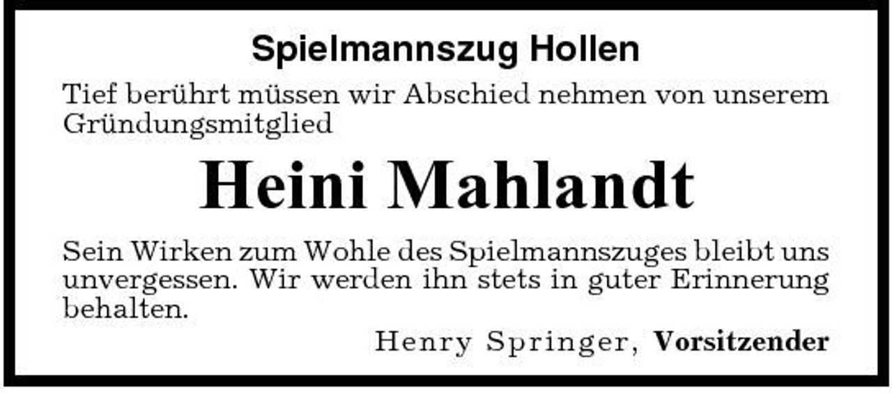 <p>Spielmannszug Hollen<br />Tief berührt müssen wir Abschied nehmen von unserem Gründungsmitglied</p><p>Heini Mahlandt<br />Sein Wirken zum Wohle des Spielmannszuges bleibt uns unvergessen. Wir werden ihn stets in guter Erinnerung behalten. Hen ry Spri ng e r, Vorsitzender</p>