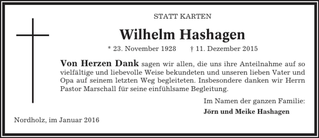 <p>STATT KARTEN</p><p>Wilhelm Hashagen<br />* 23. November 1928</p><p>† 11. Dezember 2015</p><p>Von Herzen Dank sagen wir allen, die uns ihre Anteilnahme auf so<br />vielfältige und liebevolle Weise bekundeten und unseren lieben Vater und<br />Opa auf seinem letzten Weg begleiteten. Insbesondere danken wir Herrn<br />Pastor Marschall für seine einfühlsame Begleitung.<br />Im Namen der ganzen Familie:<br />Jörn und Meike Hashagen<br />Nordholz, im Januar 2016</p>