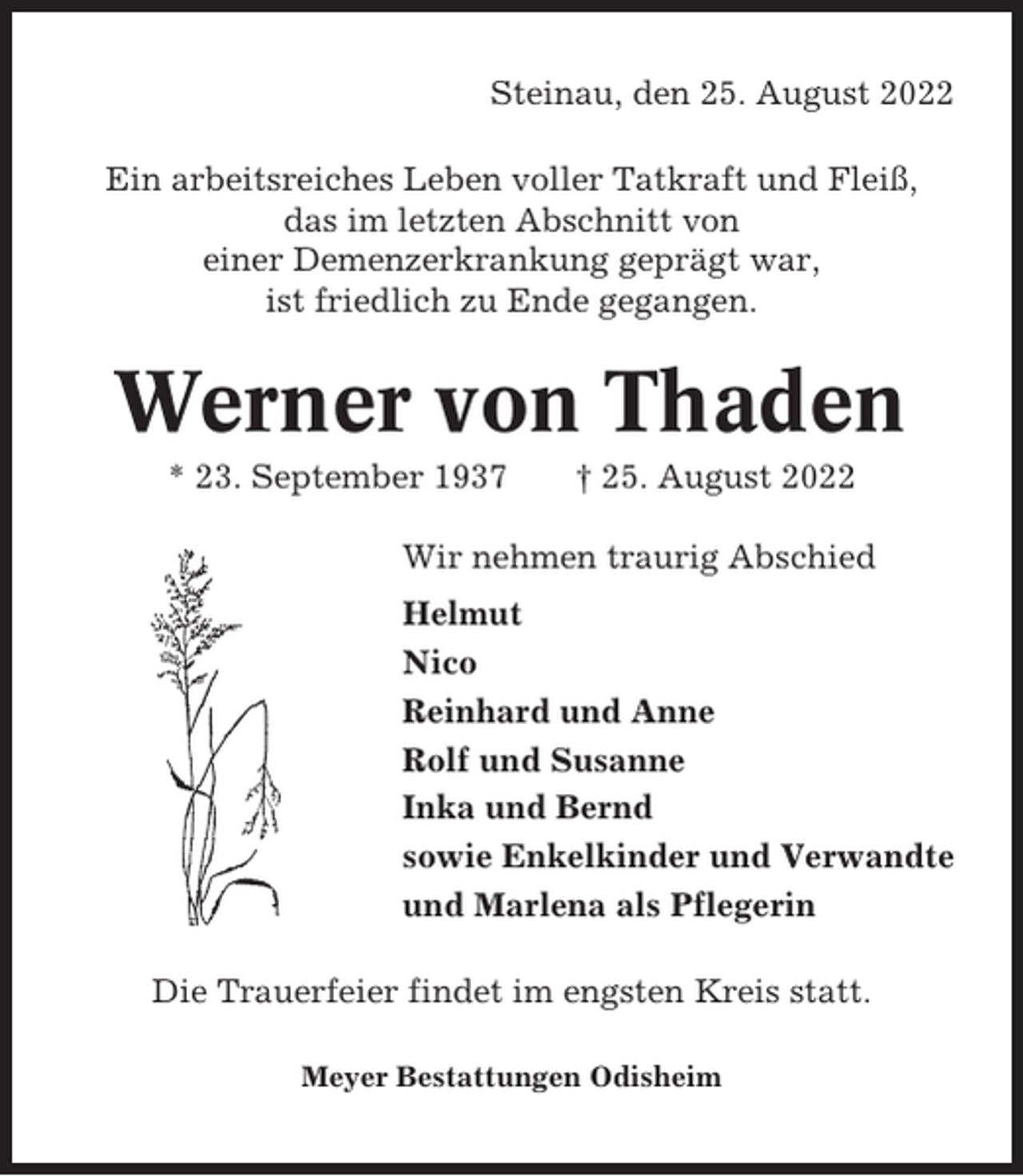 <p>Steinau, den 25. August 2022<br />Ein arbeitsreiches Leben voller Tatkraft und Fleiß,<br />das im letzten Abschnitt von<br />einer Demenzerkrankung geprägt war,<br />ist friedlich zu Ende gegangen.</p><p>Werner von Thaden<br />* 23. September 1937</p><p>† 25. August 2022</p><p>Wir nehmen traurig Abschied<br />Helmut<br />Nico<br />Reinhard und Anne<br />Rolf und Susanne<br />Inka und Bernd<br />sowie Enkelkinder und Verwandte<br />und Marlena als Pflegerin<br />Die Trauerfeier findet im engsten Kreis statt.<br />Meyer Bestattungen Odisheim</p>