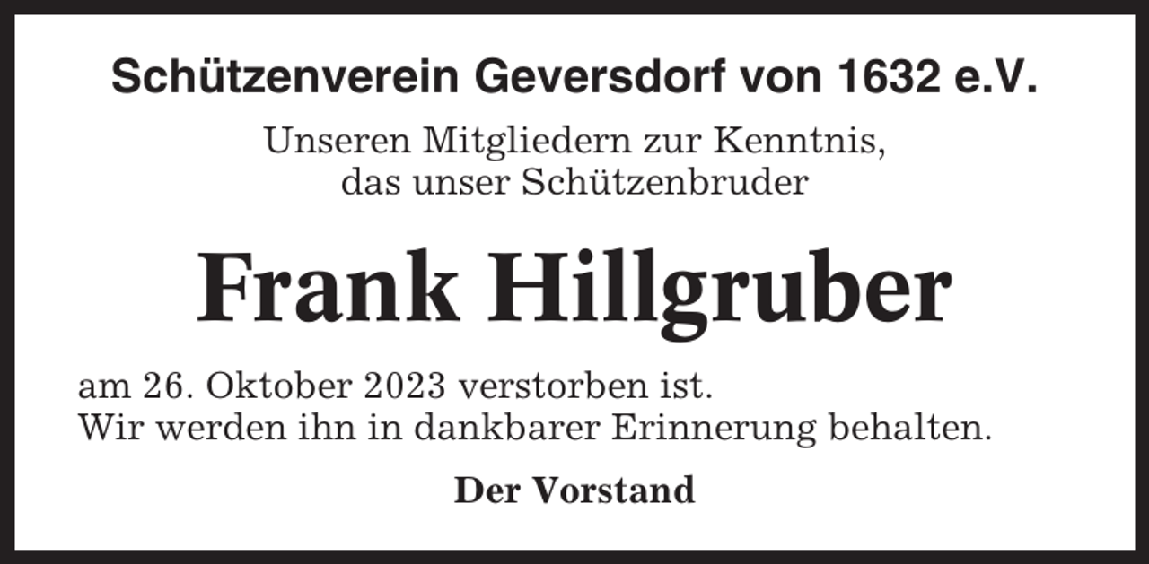 <p>Schützenverein Geversdorf von 1632 e.V.<br />Unseren Mitgliedern zur Kenntnis,<br />das unser Schützenbruder</p><p>Frank Hillgruber<br />am 26. Oktober 2023 verstorben ist.<br />Wir werden ihn in dankbarer Erinnerung behalten.<br />Der Vorstand</p>