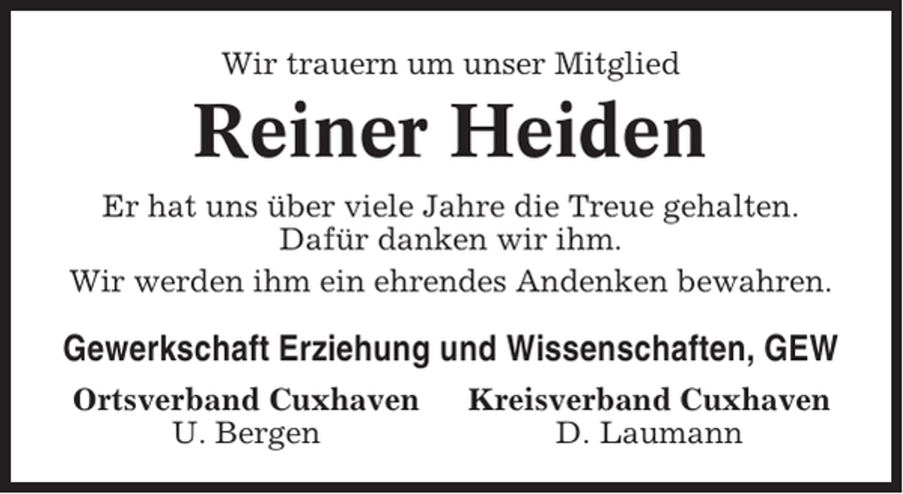 <p>Wir trauern um unser Mitglied</p><p>Reiner Heiden<br />Er hat uns über viele Jahre die Treue gehalten.<br />Dafür danken wir ihm.<br />Wir werden ihm ein ehrendes Andenken bewahren.</p><p>Gewerkschaft Erziehung und Wissenschaften, GEW<br />Ortsverband Cuxhaven<br />U. Bergen</p><p>Kreisverband Cuxhaven<br />D. Laumann</p>