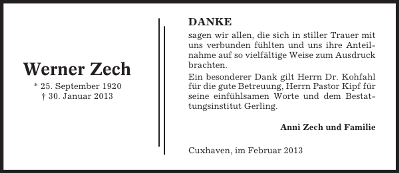 <p>DANKE</p><p>Werner Zech<br />* 25. September 1920<br />† 30. Januar 2013</p><p>sagen wir allen, die sich in stiller Trauer mit<br />uns verbunden fühlten und uns ihre Anteilnahme auf so vielfältige Weise zum Ausdruck<br />brachten.<br />Ein besonderer Dank gilt Herrn Dr. Kohfahl<br />für die gute Betreuung, Herrn Pastor Kipf für<br />seine einfühlsamen Worte und dem Bestattungsinstitut Gerling.<br />Anni Zech und Familie<br />Cuxhaven, im Februar 2013</p>