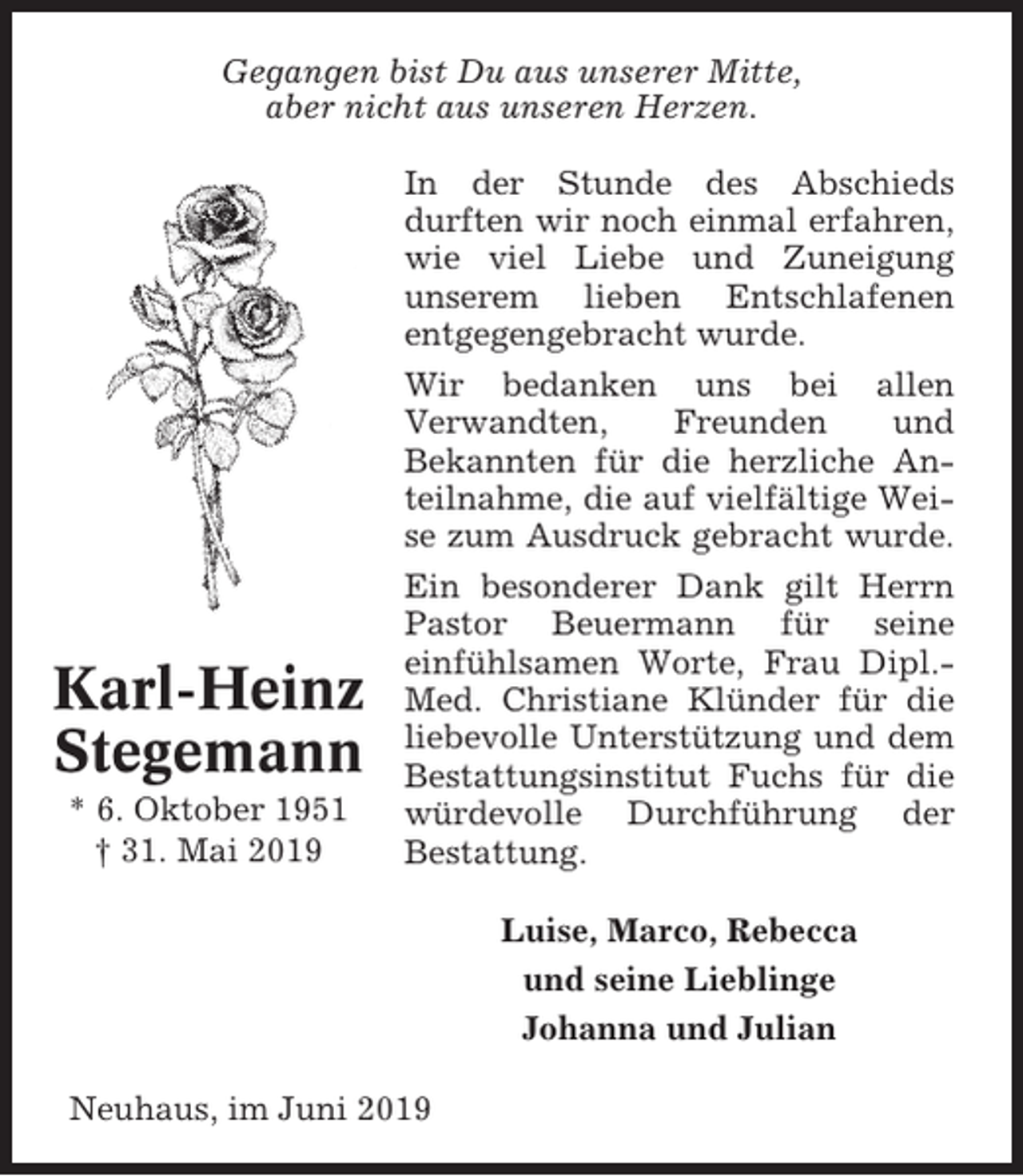 <p>Gegangen bist Du aus unserer Mitte,<br />aber nicht aus unseren Herzen.</p><p>Karl-Heinz<br />Stegemann<br />* 6. Oktober 1951<br />† 31. Mai 2019</p><p>In der Stunde des Abschieds<br />durften wir noch einmal erfahren,<br />wie viel Liebe und Zuneigung<br />unserem lieben Entschlafenen<br />entgegengebracht wurde.<br />Wir bedanken uns bei allen<br />Verwandten,<br />Freunden<br />und<br />Bekannten für die herzliche Anteilnahme, die auf vielfältige Weise zum Ausdruck gebracht wurde.<br />Ein besonderer Dank gilt Herrn<br />Pastor Beuermann für seine<br />einfühlsamen Worte, Frau Dipl.Med. Christiane Klünder für die<br />liebevolle Unterstützung und dem<br />Bestattungsinstitut Fuchs für die<br />würdevolle Durchführung der<br />Bestattung.<br />Luise, Marco, Rebecca<br />und seine Lieblinge<br />Johanna und Julian</p><p>Neuhaus, im Juni 2019</p>