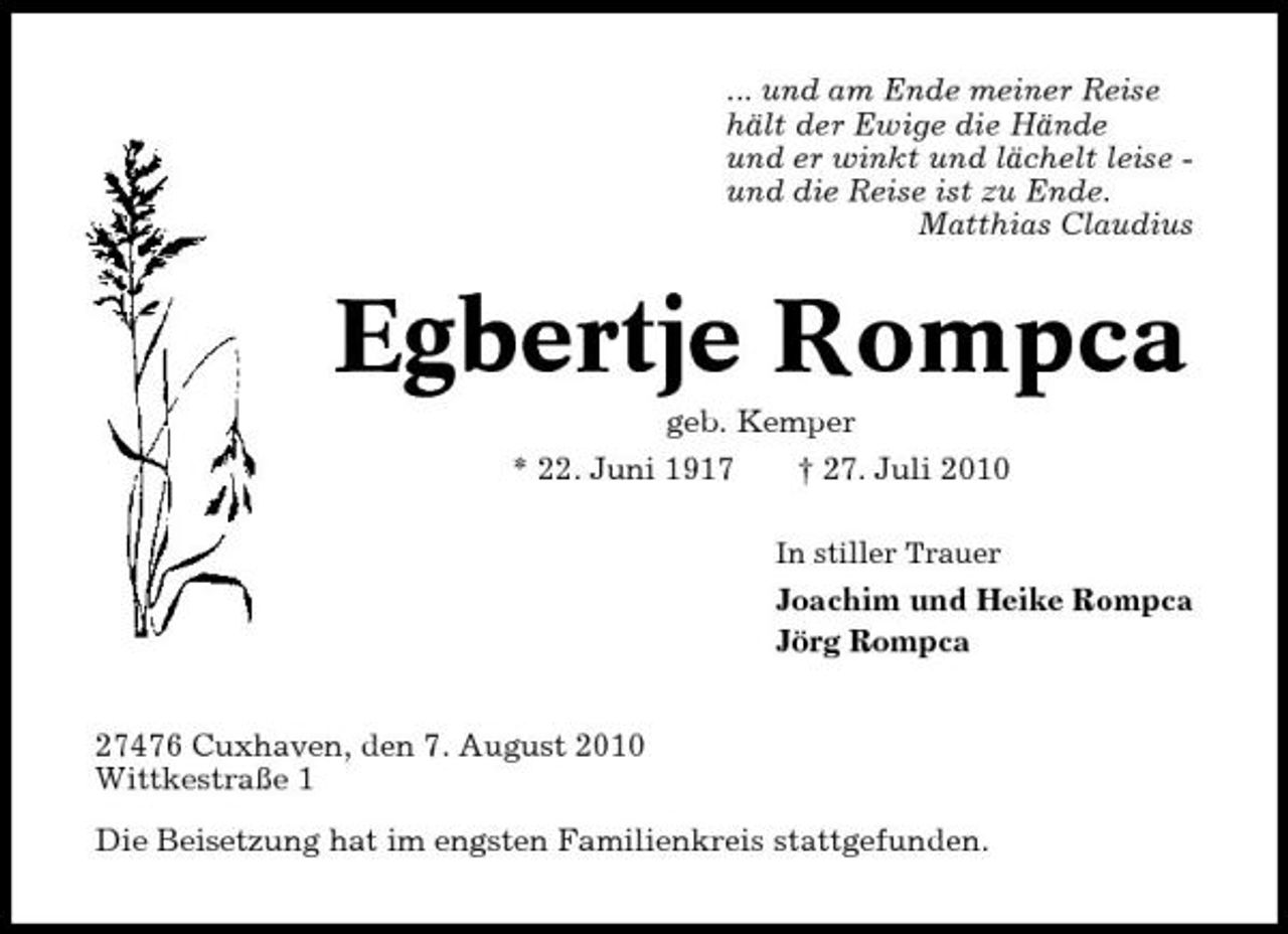 <p>... und am Ende meiner Reise hält der Ewige die Hände und er winkt und lächelt leise und die Reise ist zu Ende. Matthias Claudius</p><p>Egbertje Rompca<br />geb. Kemper * 22. Juni 1917 † 27. Juli 2010<br />In stiller Trauer</p><p>Joachim und Heike Rompca Jörg Rompca 27476 Cuxhaven, den 7. August 2010 Wittkestraße 1 Die Beisetzung hat im engsten Familienkreis stattgefunden.</p>