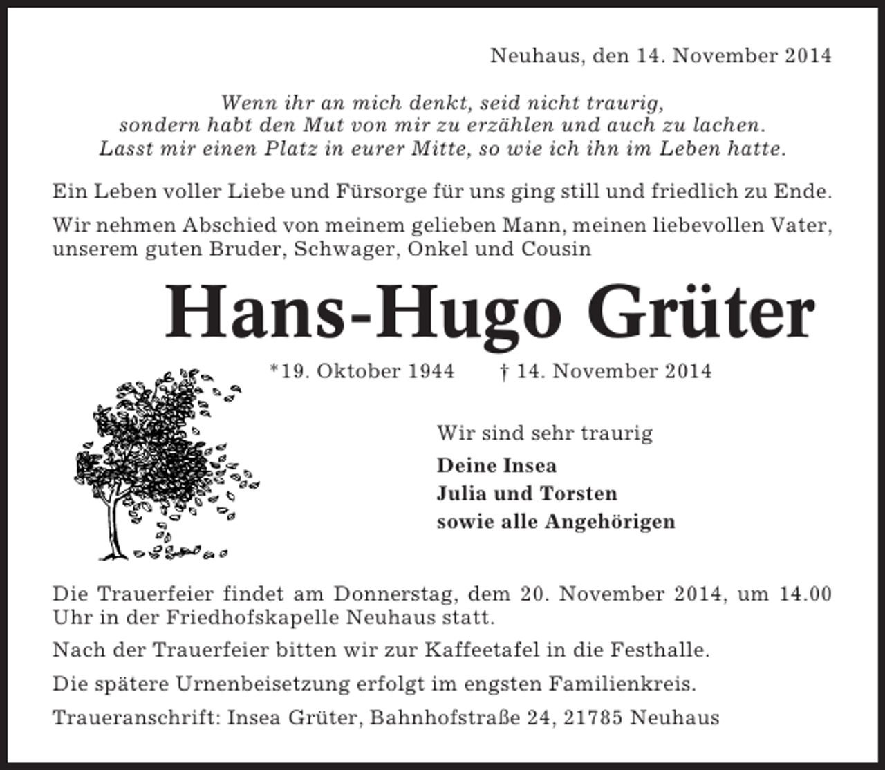 <p>Neuhaus, den 14. November 2014<br />Wenn ihr an mich denkt, seid nicht traurig,<br />sondern habt den Mut von mir zu erzählen und auch zu lachen.<br />Lasst mir einen Platz in eurer Mitte, so wie ich ihn im Leben hatte.<br />Ein Leben voller Liebe und Fürsorge für uns ging still und friedlich zu Ende.<br />Wir nehmen Abschied von meinem gelieben Mann, meinen liebevollen Vater,<br />unserem guten Bruder, Schwager, Onkel und Cousin</p><p>Hans-Hugo Grüter<br />*19. Oktober 1944</p><p>† 14. November 2014</p><p>Wir sind sehr traurig<br />Deine Insea<br />Julia und Torsten<br />sowie alle Angehörigen<br />Die Trauerfeier findet am Donnerstag, dem 20. November 2014, um 14.00<br />Uhr in der Friedhofskapelle Neuhaus statt.<br />Nach der Trauerfeier bitten wir zur Kaffeetafel in die Festhalle.<br />Die spätere Urnenbeisetzung erfolgt im engsten Familienkreis.<br />Traueranschrift: Insea Grüter, Bahnhofstraße 24, 21785 Neuhaus</p>