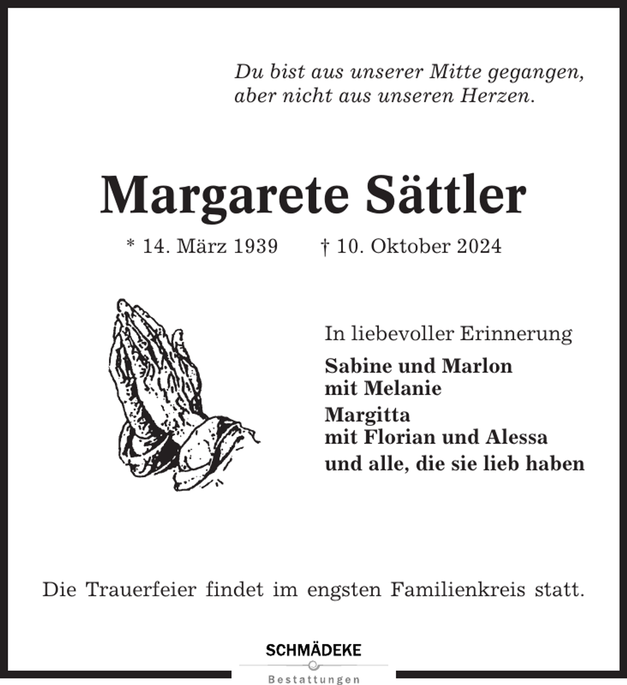<p>Du bist aus unserer Mitte gegangen,<br />aber nicht aus unseren Herzen.</p><p>Margarete Sättler<br />* 14. März 1939</p><p>† 10. Oktober 2024</p><p>In liebevoller Erinnerung<br />Sabine und Marlon<br />mit Melanie<br />Margitta<br />mit Florian und Alessa<br />und alle, die sie lieb haben</p><p>Die Trauerfeier findet im engsten Familienkreis statt.</p>