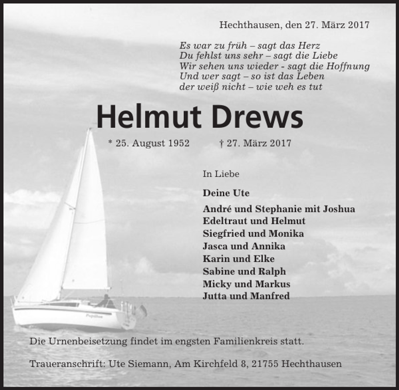 <p>Hechthausen, den 27. März 2017<br />Es war zu früh – sagt das Herz<br />Du fehlst uns sehr – sagt die Liebe<br />Wir sehen uns wieder - sagt die Hoffnung<br />Und wer sagt – so ist das Leben<br />der weiß nicht – wie weh es tut</p><p>Helmut Drews<br />* 25. August 1952</p><p>† 27. März 2017<br />In Liebe</p><p>Deine Ute<br />André und Stephanie mit Joshua<br />Edeltraut und Helmut<br />Siegfried und Monika<br />Jasca und Annika<br />Karin und Elke<br />Sabine und Ralph<br />Micky und Markus<br />Jutta und Manfred</p><p>Die Urnenbeisetzung findet im engsten Familienkreis statt.<br />Traueranschrift: Ute Siemann, Am Kirchfeld 8, 21755 Hechthausen</p>