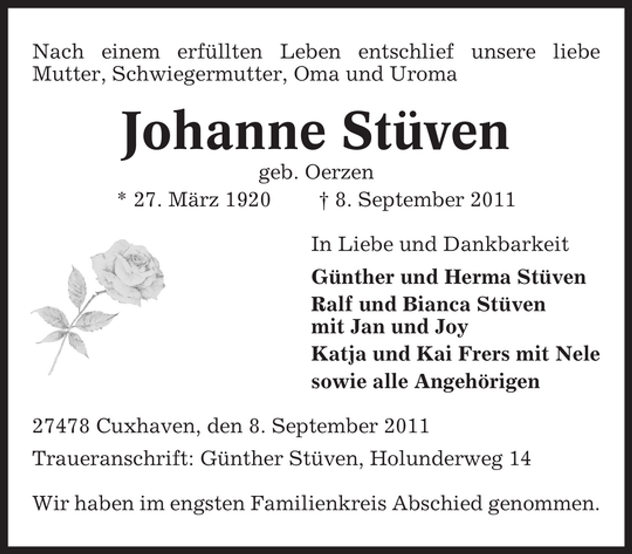 <p>Nach einem erfüllten Leben entschlief unsere liebe<br />Mutter, Schwiegermutter, Oma und Uroma</p><p>Johanne Stüven<br />geb. Oerzen<br />* 27. März 1920<br />† 8. September 2011<br />In Liebe und Dankbarkeit<br />Günther und Herma Stüven<br />Ralf und Bianca Stüven<br />mit Jan und Joy<br />Katja und Kai Frers mit Nele<br />sowie alle Angehörigen<br />27478 Cuxhaven, den 8. September 2011<br />Traueranschrift: Günther Stüven, Holunderweg 14<br />Wir haben im engsten Familienkreis Abschied genommen.</p>