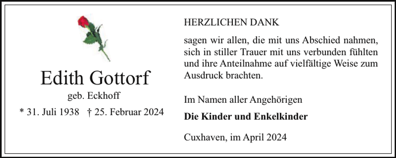 <p>HERZLICHEN DANK</p><p>Edith Gottorf<br />geb. Eckhoff</p><p>* 31. Juli 1938 † 25. Februar 2024</p><p>sagen wir allen, die mit uns Abschied nahmen,<br />sich in stiller Trauer mit uns verbunden fühlten<br />und ihre Anteilnahme auf vielfältige Weise zum<br />Ausdruck brachten.<br />Im Namen aller Angehörigen<br />Die Kinder und Enkelkinder<br />Cuxhaven, im April 2024</p>