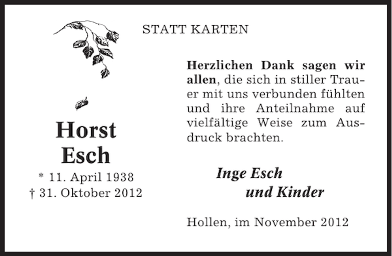 <p>STATT KARTEN</p><p>Horst<br />Esch<br />* 11. April 1938<br />† 31. Oktober 2012</p><p>Herzlichen Dank sagen wir<br />allen, die sich in stiller Trauer mit uns verbunden fühlten<br />und ihre Anteilnahme auf<br />vielfältige Weise zum Ausdruck brachten.</p><p>Inge Esch<br />und Kinder<br />Hollen, im November 2012</p>