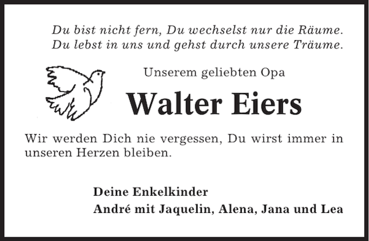 <p>Du bist nicht fern, Du wechselst nur die Räume.<br />Du lebst in uns und gehst durch unsere Träume.<br />Unserem geliebten Opa</p><p>Walter Eiers<br />Wir werden Dich nie vergessen, Du wirst immer in<br />unseren Herzen bleiben.<br />Deine Enkelkinder<br />André mit Jaquelin, Alena, Jana und Lea</p>