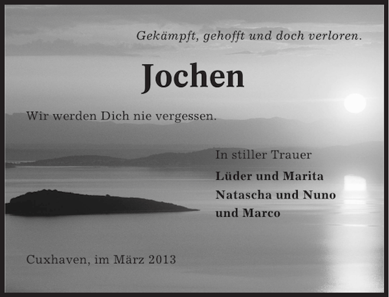 <p>Gekämpft, gehofft und doch verloren.</p><p>Jochen<br />Wir werden Dich nie vergessen.<br />In stiller Trauer<br />Lüder und Marita<br />Natascha und Nuno<br />und Marco</p><p>Cuxhaven, im März 2013</p>