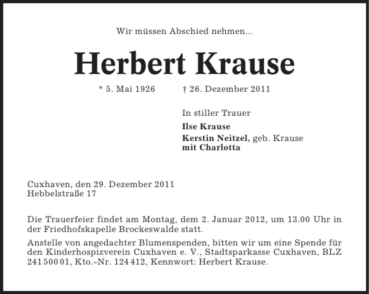 <p>Wir müssen Abschied nehmen...</p><p>Herbert Krause<br />* 5. Mai 1926</p><p>† 26. Dezember 2011<br />In stiller Trauer<br />Ilse Krause<br />Kerstin Neitzel, geb. Krause<br />mit Charlotta</p><p>Cuxhaven, den 29. Dezember 2011<br />Hebbelstraße 17<br />Die Trauerfeier findet am Montag, dem 2. Januar 2012, um 13.00 Uhr in<br />der Friedhofskapelle Brockeswalde statt.<br />Anstelle von angedachter Blumenspenden, bitten wir um eine Spende für<br />den Kinderhospizverein Cuxhaven e. V., Stadtsparkasse Cuxhaven, BLZ<br />241 501, Kto.-Nr. 1212, Kennwort: Herbert Krause.</p>