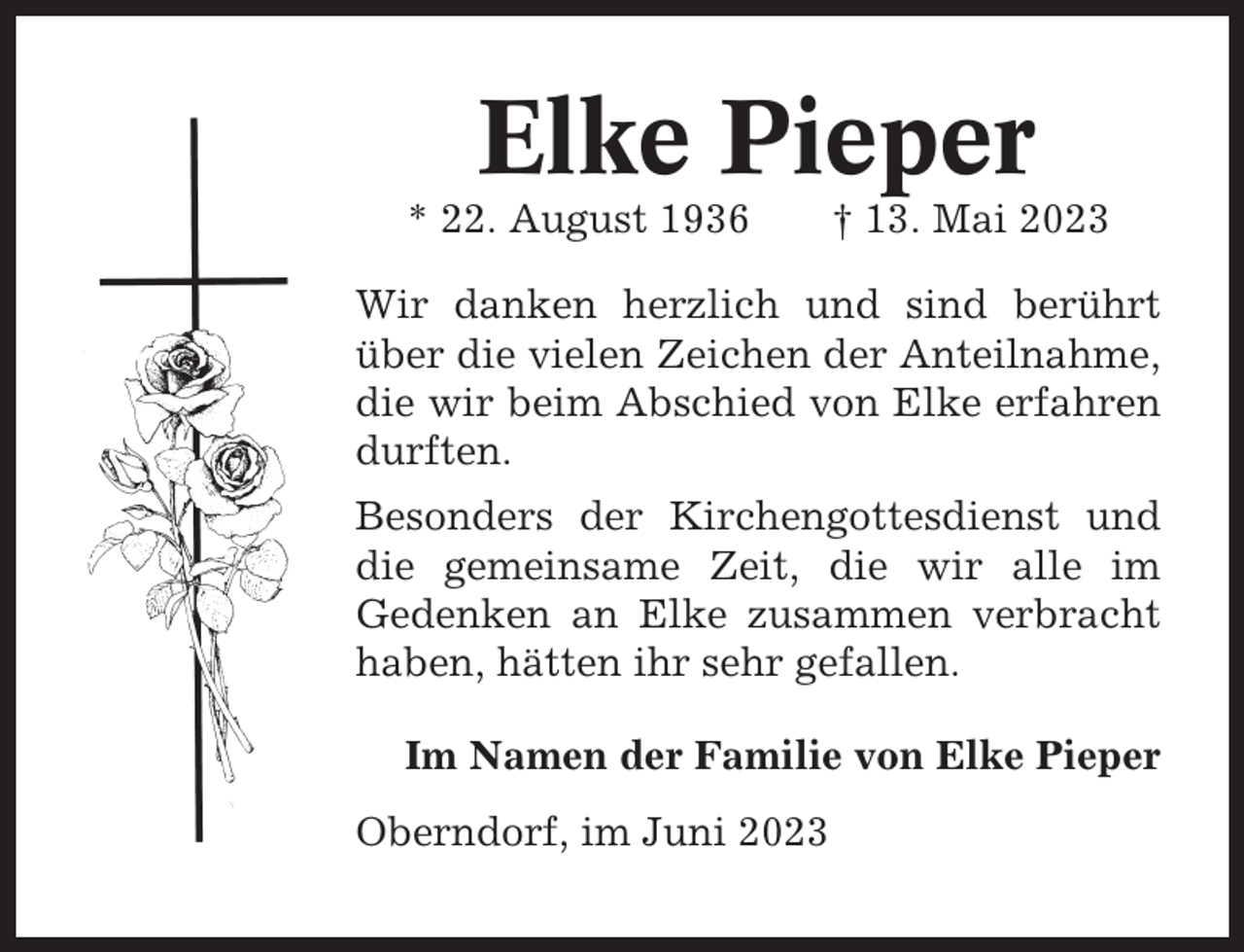<p>Elke Pieper<br />* 22. August 1936</p><p>† 13. Mai 2023</p><p>Wir danken herzlich und sind berührt<br />über die vielen Zeichen der Anteilnahme,<br />die wir beim Abschied von Elke erfahren<br />durften.<br />Besonders der Kirchengottesdienst und<br />die gemeinsame Zeit, die wir alle im<br />Gedenken an Elke zusammen verbracht<br />haben, hätten ihr sehr gefallen.<br />Im Namen der Familie von Elke Pieper<br />Oberndorf, im Juni 2023</p>