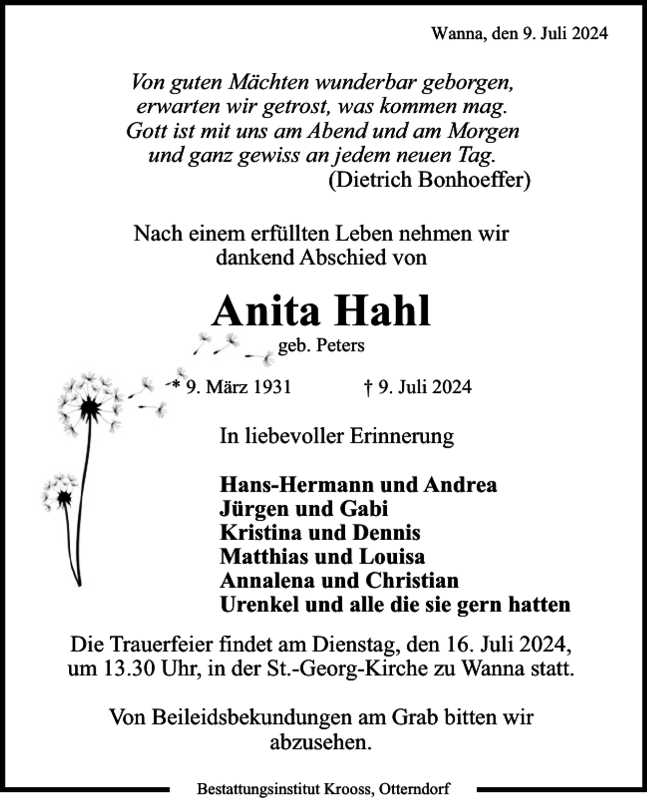<p>Wanna, den 9. Juli 2024</p><p>Von guten Mächten wunderbar geborgen,<br />erwarten wir getrost, was kommen mag.<br />Gott ist mit uns am Abend und am Morgen<br />und ganz gewiss an jedem neuen Tag.<br />(Dietrich Bonhoeffer)<br />Nach einem erfüllten Leben nehmen wir<br />dankend Abschied von</p><p>Anita Hahl<br />geb. Peters</p><p>* 9. März 1931</p><p>† 9. Juli 2024</p><p>In liebevoller Erinnerung<br />Hans-Hermann und Andrea<br />Jürgen und Gabi<br />Kristina und Dennis<br />Matthias und Louisa<br />Annalena und Christian<br />Urenkel und alle die sie gern hatten<br />Die Trauerfeier findet am Dienstag, den 16. Juli 2024,<br />um 13.30 Uhr, in der St.-Georg-Kirche zu Wanna statt.<br />Von Beileidsbekundungen am Grab bitten wir<br />abzusehen.<br />Bestattungsinstitut Krooss, Otterndorf</p>