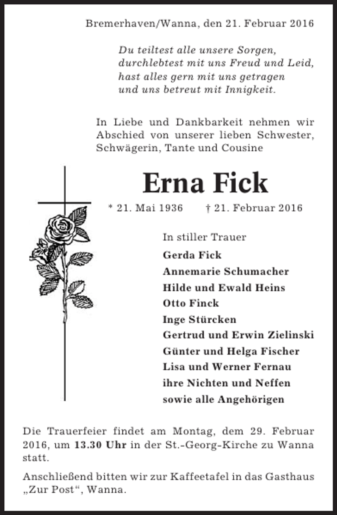 <p>Bremerhaven/Wanna, den 21. Februar 2016<br />Du teiltest alle unsere Sorgen,<br />durchlebtest mit uns Freud und Leid,<br />hast alles gern mit uns getragen<br />und uns betreut mit Innigkeit.<br />In Liebe und Dankbarkeit nehmen wir<br />Abschied von unserer lieben Schwester,<br />Schwägerin, Tante und Cousine</p><p>Erna Fick<br />* 21. Mai 1936</p><p>† 21. Februar 2016</p><p>In stiller Trauer<br />Gerda Fick<br />Annemarie Schumacher<br />Hilde und Ewald Heins<br />Otto Finck<br />Inge Stürcken<br />Gertrud und Erwin Zielinski<br />Günter und Helga Fischer<br />Lisa und Werner Fernau<br />ihre Nichten und Neffen<br />sowie alle Angehörigen<br />Die Trauerfeier findet am Montag, dem 29. Februar<br />2016, um 13.30 Uhr in der St.-Georg-Kirche zu Wanna<br />statt.<br />Anschließend bitten wir zur Kaffeetafel in das Gasthaus<br />„Zur Post“, Wanna.</p>