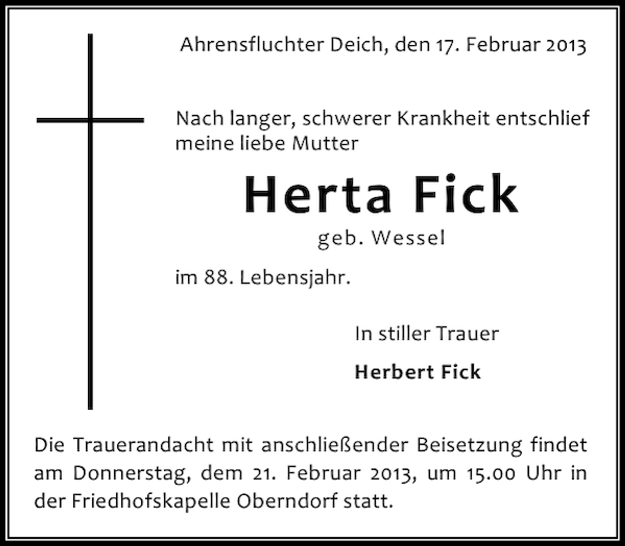 <p>Ahrensfluchter Deich, den 17. Februar 2013<br />Nach langer, schwerer Krankheit entschlief<br />meine liebe Mutter</p><p>Herta Fick<br />geb. Wessel</p><p>im 88. Lebensjahr.<br />In stiller Trauer<br />Herbert Fick<br />Die Trauerandacht mit anschließender Beisetzung findet<br />am Donnerstag, dem 21. Februar 2013, um 15.00 Uhr in<br />der Friedhofskapelle Oberndorf statt.</p>