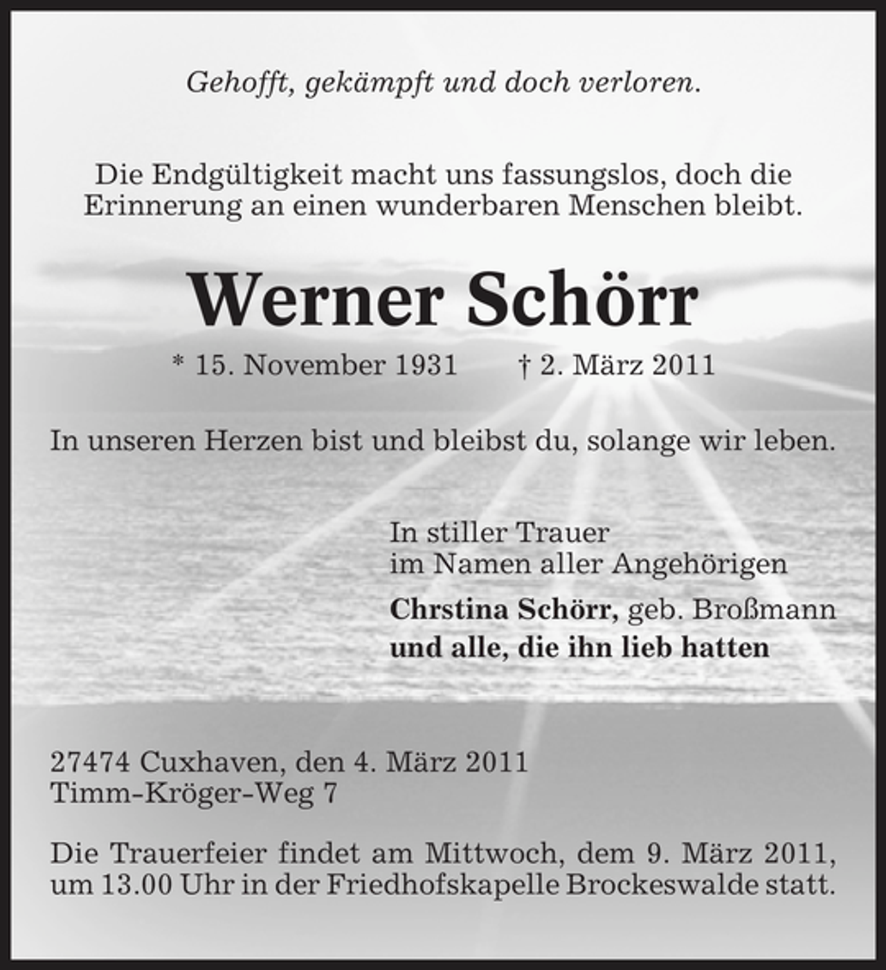 <p>Gehofft, gekämpft und doch verloren. Die Endgültigkeit macht uns fassungslos, doch die Erinnerung an einen wunderbaren Menschen bleibt.</p><p>Werner Schörr<br />* 15. November 1931 † 2. März 2011 In unseren Herzen bist und bleibst du, solange wir leben. In stiller Trauer im Namen aller Angehörigen Chrstina Schörr, geb. Broßmann und alle, die ihn lieb hatten</p><p>27474 Cuxhaven, den 4. März 2011 Timm-Kröger-Weg 7 Die Trauerfeier findet am Mittwoch, dem 9. März 2011, um 13.00 Uhr in der Friedhofskapelle Brockeswalde statt.</p>