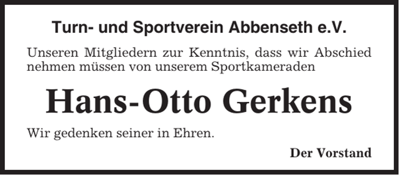 <p>Turn- und Sportverein Abbenseth e.V.<br />Unseren Mitgliedern zur Kenntnis, dass wir Abschied<br />nehmen müssen von unserem Sportkameraden</p><p>Hans-Otto Gerkens<br />Wir gedenken seiner in Ehren.<br />Der Vorstand</p>