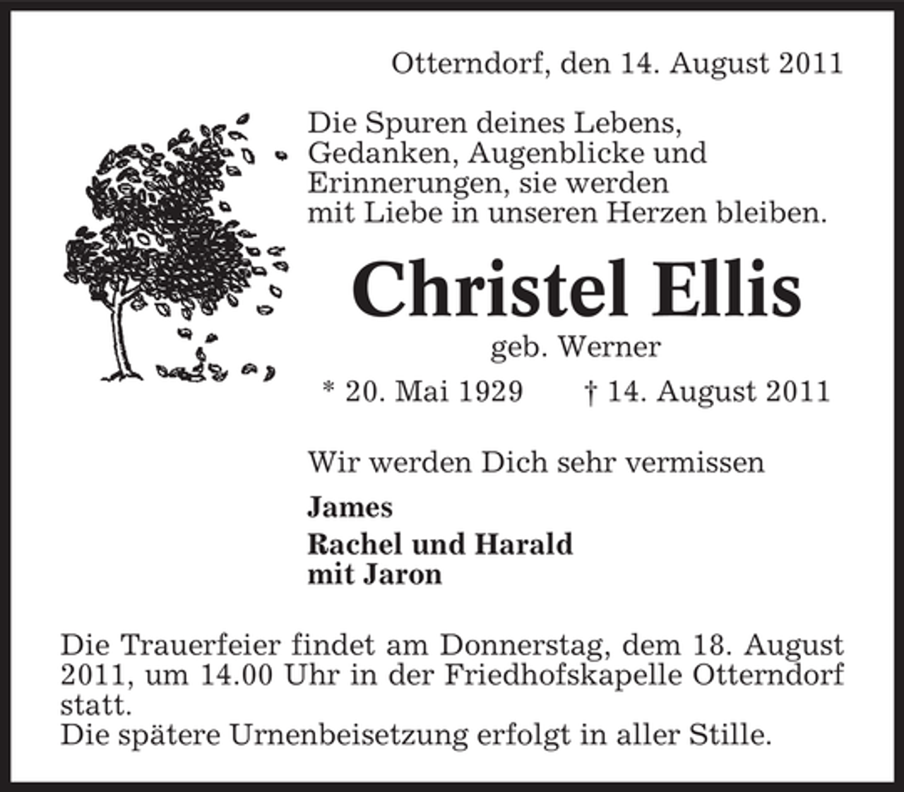 <p>Otterndorf, den 14. August 2011<br />Die Spuren deines Lebens,<br />Gedanken, Augenblicke und<br />Erinnerungen, sie werden<br />mit Liebe in unseren Herzen bleiben.</p>
<p>Christel Ellis<br />geb. Werner<br />* 20. Mai 1929<br />† 14. August 2011<br />Wir werden Dich sehr vermissen<br />James<br />Rachel und Harald<br />mit Jaron<br />Die Trauerfeier findet am Donnerstag, dem 18. August<br />2011, um 14.00 Uhr in der Friedhofskapelle Otterndorf<br />statt.<br />Die spätere Urnenbeisetzung erfolgt in aller Stille.</p>