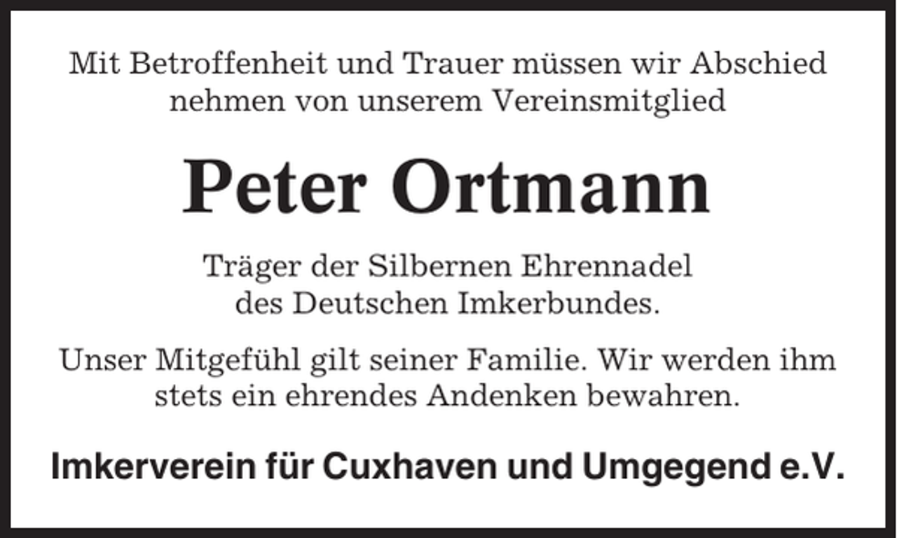 <p>Mit Betroffenheit und Trauer müssen wir Abschied<br />nehmen von unserem Vereinsmitglied</p><p>Peter Ortmann<br />Träger der Silbernen Ehrennadel<br />des Deutschen Imkerbundes.<br />Unser Mitgefühl gilt seiner Familie. Wir werden ihm<br />stets ein ehrendes Andenken bewahren.</p><p>Imkerverein für Cuxhaven und Umgegend e.V.</p>