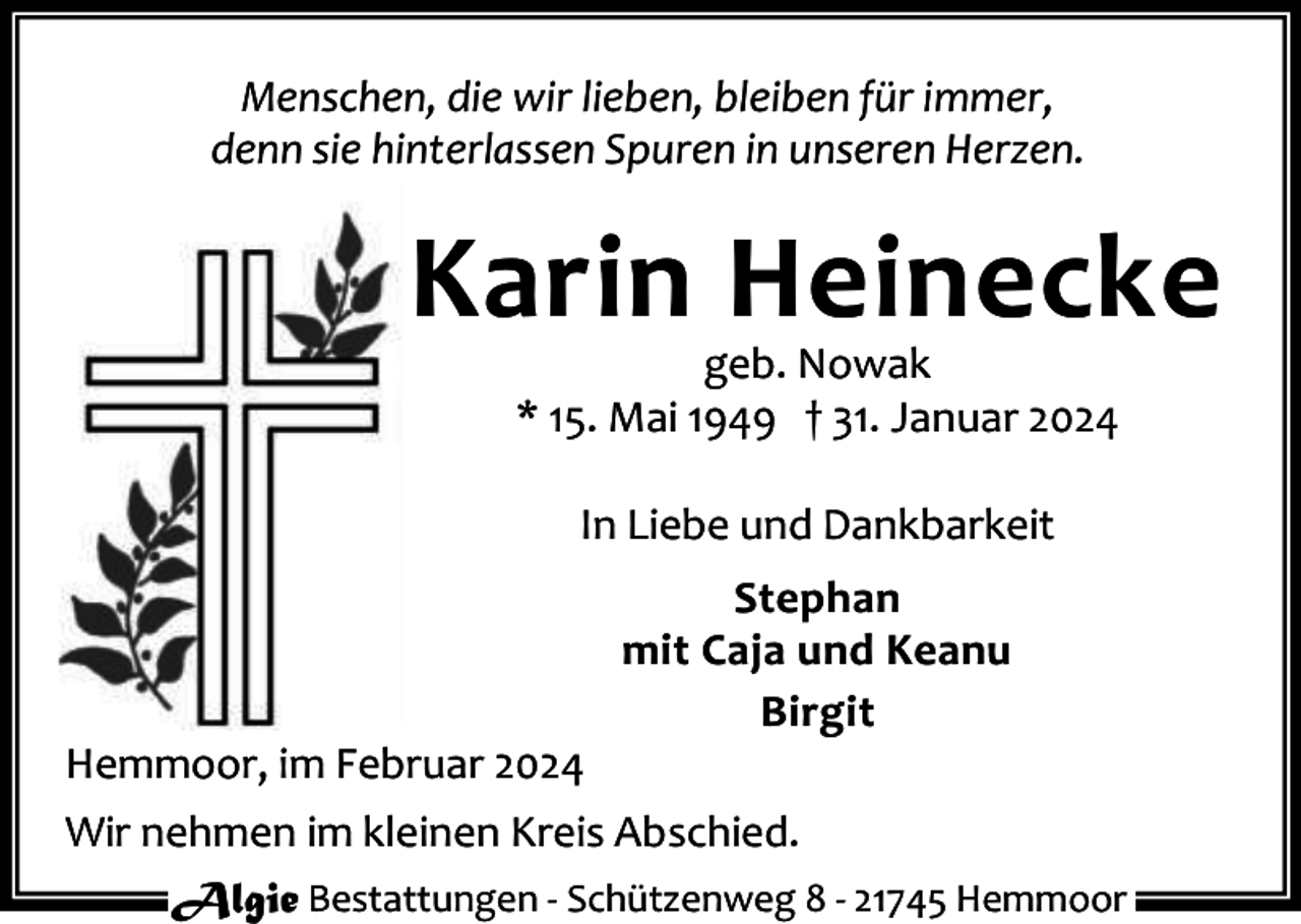<p>Menschen, die wir lieben, bleiben für immer,<br />denn sie hinterlassen Spuren in unseren Herzen.</p><p>Karin Heinecke<br />geb. Nowak<br />* 15. Mai 1949 † 31. Januar 2024<br />In Liebe und Dankbarkeit<br />Stephan<br />mit Caja und Keanu<br />Birgit</p><p>Hemmoor, im Februar 2024<br />Wir nehmen im kleinen Kreis Abschied.<br />Algie Bestattungen - Schützenweg 8 - 21745 Hemmoor</p>