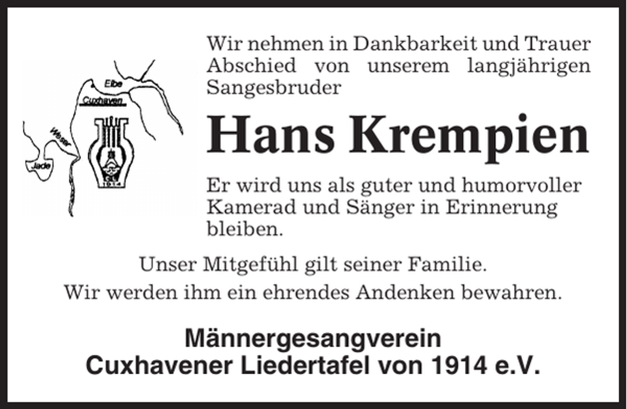 <p>Wir nehmen in Dankbarkeit und Trauer<br />Abschied von unserem langjährigen<br />Sangesbruder</p><p>Hans Krempien<br />Er wird uns als guter und humorvoller<br />Kamerad und Sänger in Erinnerung<br />bleiben.<br />Unser Mitgefühl gilt seiner Familie.<br />Wir werden ihm ein ehrendes Andenken bewahren.</p><p>Männergesangverein<br />Cuxhavener Liedertafel von 1914 e.V.</p>