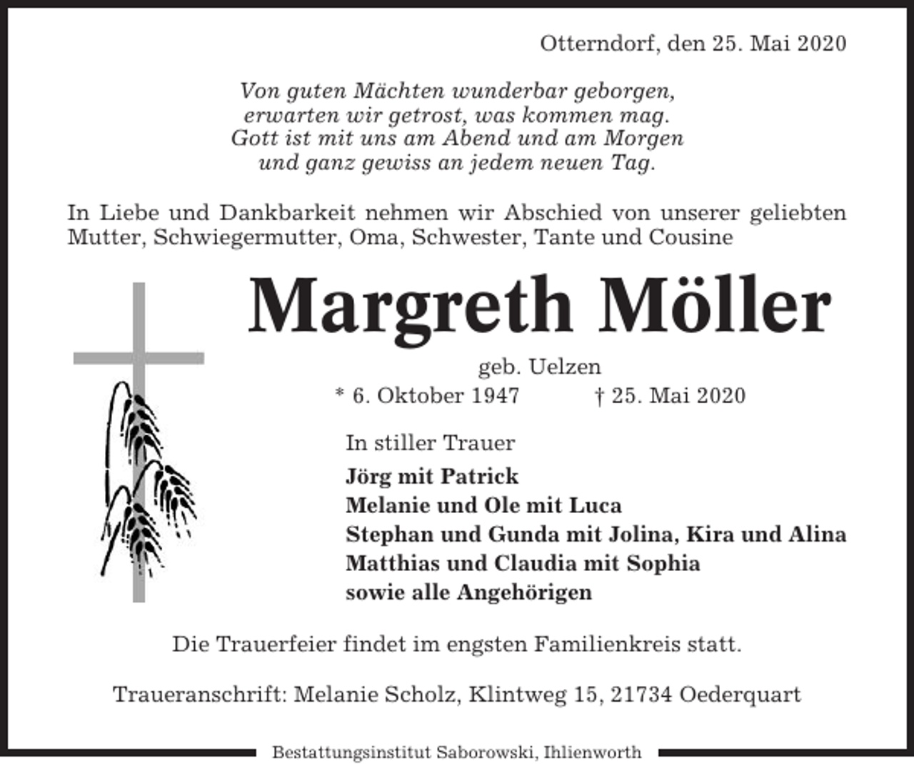 <p>Otterndorf, den 25. Mai 2020<br />Von guten Mächten wunderbar geborgen,<br />erwarten wir getrost, was kommen mag.<br />Gott ist mit uns am Abend und am Morgen<br />und ganz gewiss an jedem neuen Tag.<br />In Liebe und Dankbarkeit nehmen wir Abschied von unserer geliebten<br />Mutter, Schwiegermutter, Oma, Schwester, Tante und Cousine</p><p>Margreth Möller<br />geb. Uelzen<br />* 6. Oktober 1947<br />† 25. Mai 2020<br />In stiller Trauer<br />Jörg mit Patrick<br />Melanie und Ole mit Luca<br />Stephan und Gunda mit Jolina, Kira und Alina<br />Matthias und Claudia mit Sophia<br />sowie alle Angehörigen<br />Die Trauerfeier findet im engsten Familienkreis statt.<br />Traueranschrift: Melanie Scholz, Klintweg 15, 21734 Oederquart<br />Bestattungsinstitut Saborowski, Ihlienworth</p>