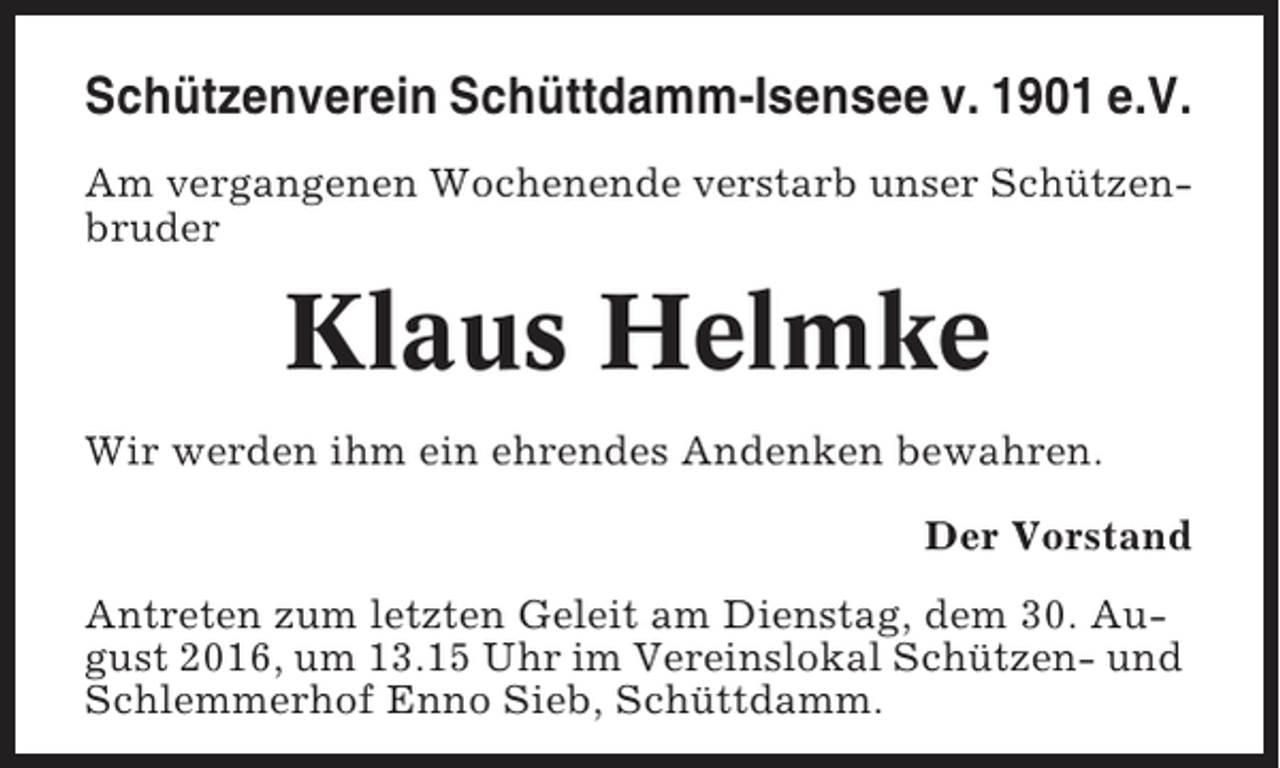 <p>Schützenverein Schüttdamm-Isensee v. 1901 e.V.<br />Am vergangenen Wochenende verstarb unser Schützenbruder</p><p>Klaus Helmke<br />Wir werden ihm ein ehrendes Andenken bewahren.<br />Der Vorstand<br />Antreten zum letzten Geleit am Dienstag, dem 30. August 2016, um 13.15 Uhr im Vereinslokal Schützen- und<br />Schlemmerhof Enno Sieb, Schüttdamm.</p>