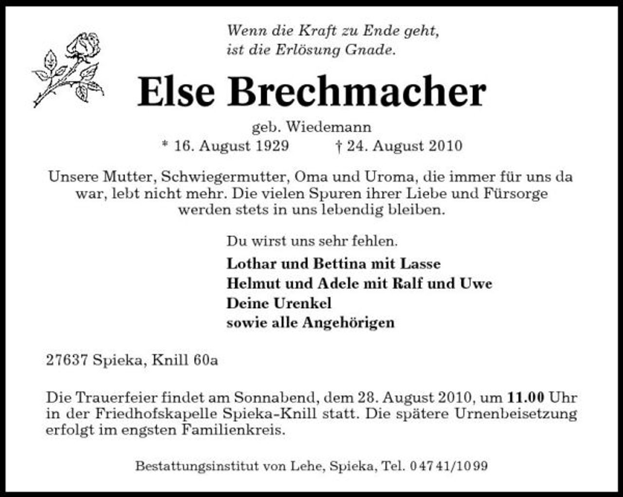 <p>Wenn die Kraft zu Ende geht, ist die Erlösung Gnade.</p><p>Else Brechmacher<br />geb. Wiedemann * 16. August 1929 † 24. August 2010 Unsere Mutter, Schwiegermutter, Oma und Uroma, die immer für uns da war, lebt nicht mehr. Die vielen Spuren ihrer Liebe und Fürsorge werden stets in uns lebendig bleiben.<br />Du wirst uns sehr fehlen.</p><p>Lothar und Bettina mit Lasse Helmut und Adele mit Ralf und Uwe Deine Urenkel sowie alle Angehörigen 27637 Spieka, Knill 60a Die Trauerfeier findet am Sonnabend, dem 28. August 2010, um 11.00 Uhr in der Friedhofskapelle Spieka-Knill statt. Die spätere Urnenbeisetzung erfolgt im engsten Familienkreis.<br />Bestattungsinstitut von Lehe, Spieka, Tel. 0 47 41/10 99</p>