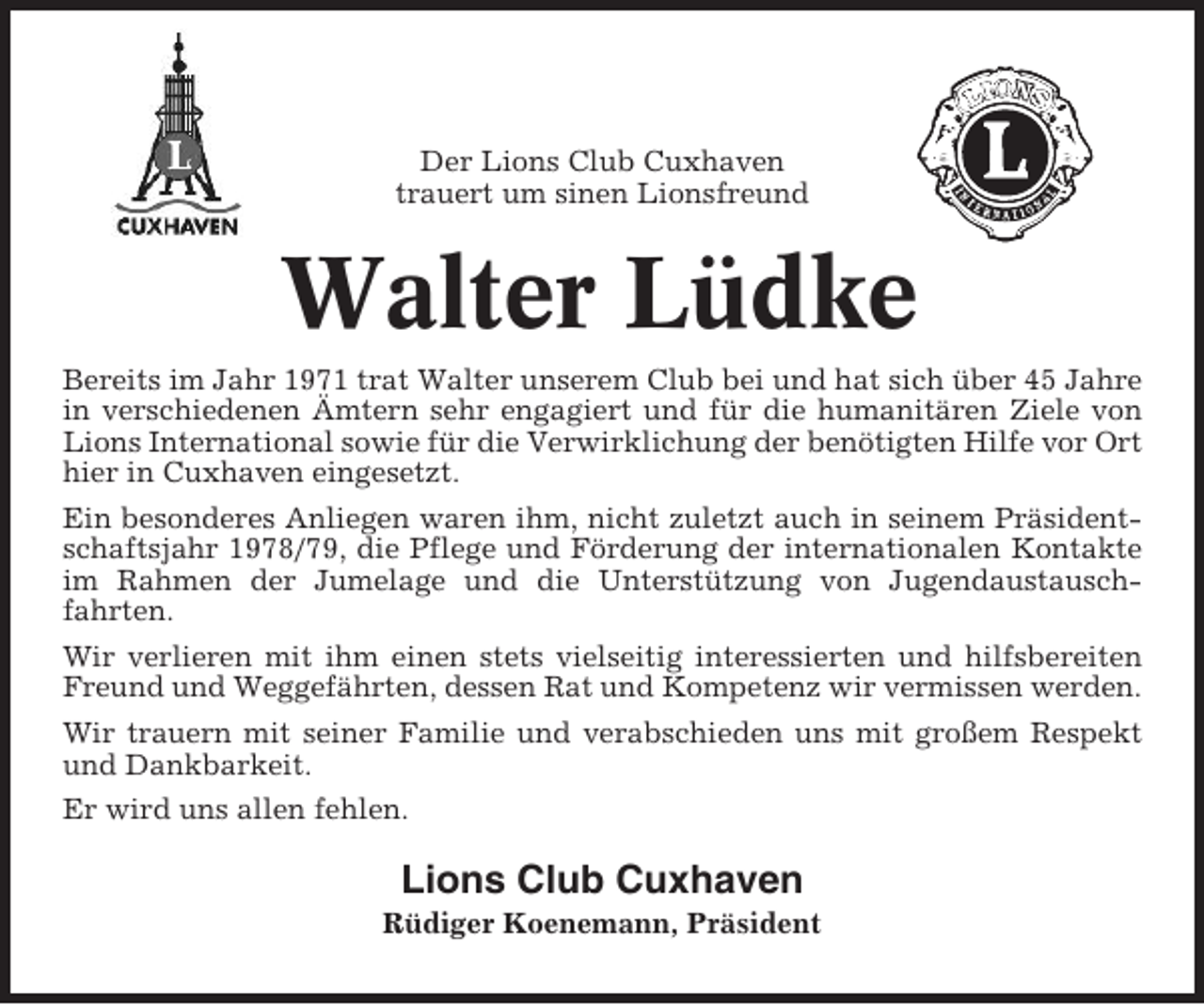 <p>Der Lions Club Cuxhaven<br />trauert um sinen Lionsfreund</p><p>Walter Lüdke<br />Bereits im Jahr 1971 trat Walter unserem Club bei und hat sich über 45 Jahre<br />in verschiedenen Ämtern sehr engagiert und für die humanitären Ziele von<br />Lions International sowie für die Verwirklichung der benötigten Hilfe vor Ort<br />hier in Cuxhaven eingesetzt.<br />Ein besonderes Anliegen waren ihm, nicht zuletzt auch in seinem Präsidentschaftsjahr 1978/79, die Pflege und Förderung der internationalen Kontakte<br />im Rahmen der Jumelage und die Unterstützung von Jugendaustauschfahrten.<br />Wir verlieren mit ihm einen stets vielseitig interessierten und hilfsbereiten<br />Freund und Weggefährten, dessen Rat und Kompetenz wir vermissen werden.<br />Wir trauern mit seiner Familie und verabschieden uns mit großem Respekt<br />und Dankbarkeit.<br />Er wird uns allen fehlen.</p><p>Lions Club Cuxhaven<br />Rüdiger Koenemann, Präsident</p>