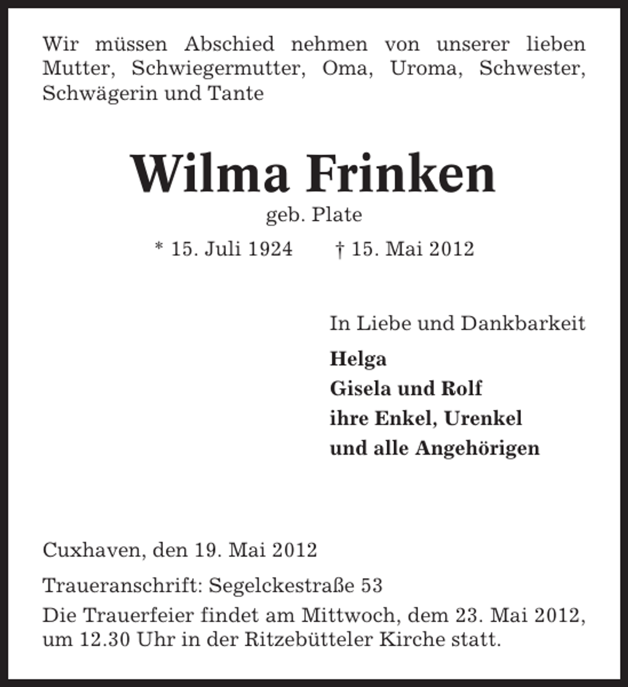 <p>Wir müssen Abschied nehmen von unserer lieben<br />Mutter, Schwiegermutter, Oma, Uroma, Schwester,<br />Schwägerin und Tante</p><p>Wilma Frinken<br />geb. Plate<br />* 15. Juli 1924</p><p>† 15. Mai 2012</p><p>In Liebe und Dankbarkeit<br />Helga<br />Gisela und Rolf<br />ihre Enkel, Urenkel<br />und alle Angehörigen</p><p>Cuxhaven, den 19. Mai 2012<br />Traueranschrift: Segelckestraße 53<br />Die Trauerfeier findet am Mittwoch, dem 23. Mai 2012,<br />um 12.30 Uhr in der Ritzebütteler Kirche statt.</p>