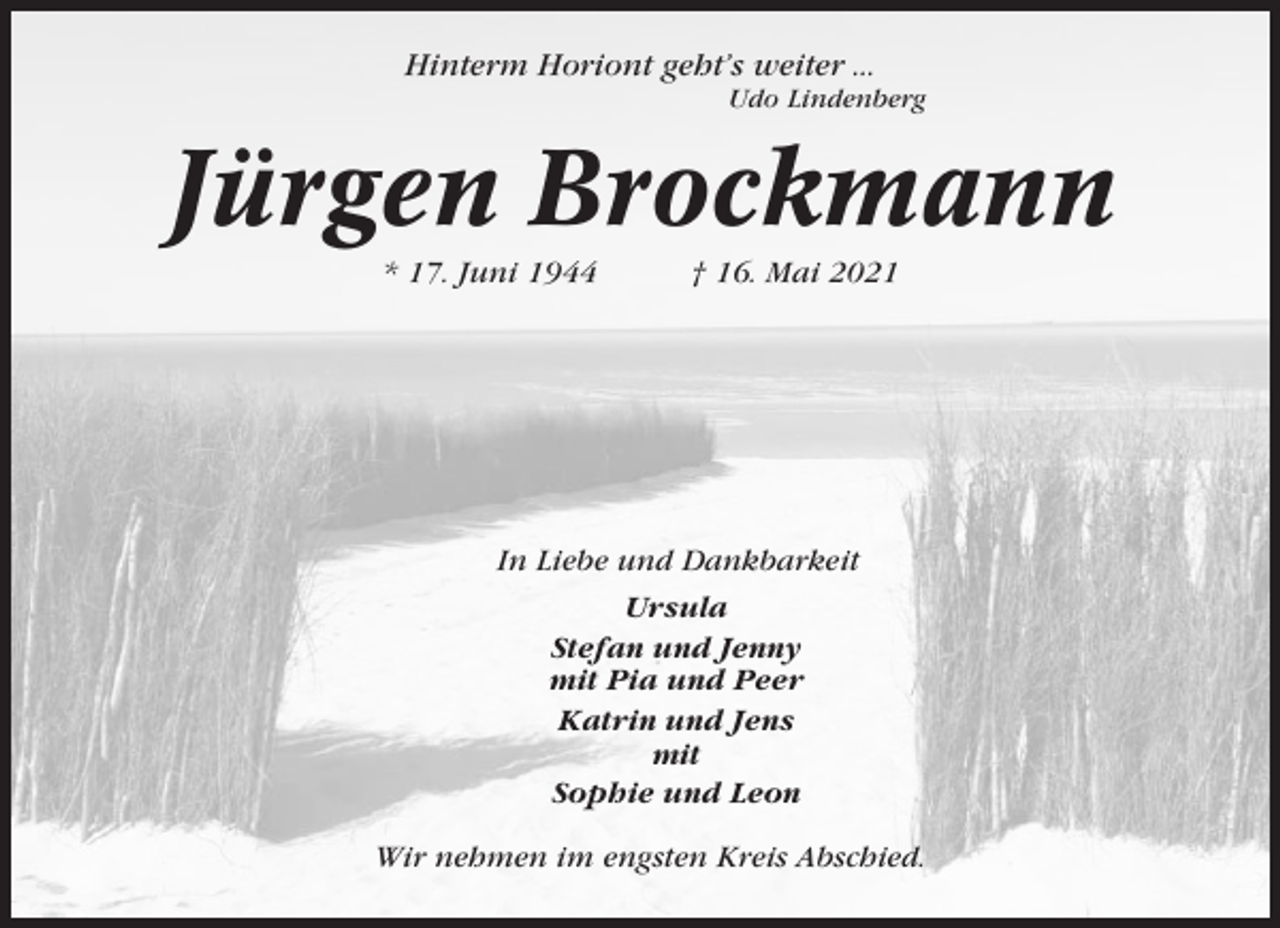 <p>Hinterm Horiont geht’s weiter ...<br />Udo Lindenberg</p><p>Jürgen Brockmann<br />* 17. Juni 1944</p><p>† 16. Mai 2021</p><p>In Liebe und Dankbarkeit<br />Ursula<br />Stefan und Jenny<br />mit Pia und Peer<br />Katrin und Jens<br />mit<br />Sophie und Leon<br />Wir nehmen im engsten Kreis Abschied.</p>