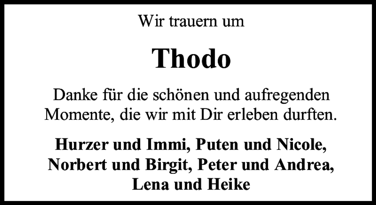<p>Wir trauern um</p><p>Thodo<br />Danke für die schönen und aufregenden<br />Momente, die wir mit Dir erleben durften.<br />Hurzer und Immi, Puten und Nicole,<br />Norbert und Birgit, Peter und Andrea,<br />Lena und Heike</p>