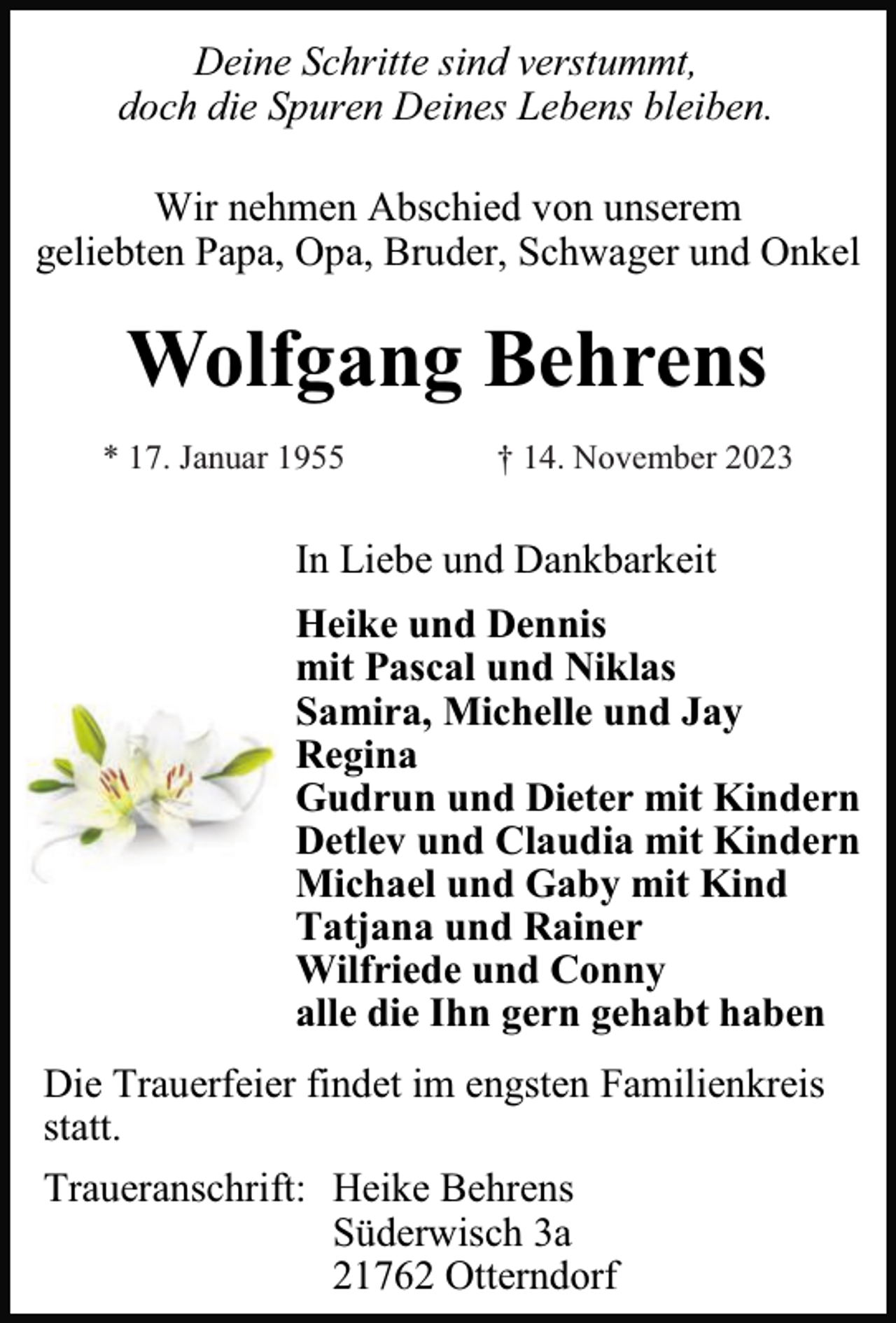 <p>Deine Schritte sind verstummt,<br />doch die Spuren Deines Lebens bleiben.<br />Wir nehmen Abschied von unserem<br />geliebten Papa, Opa, Bruder, Schwager und Onkel</p><p>Wolfgang Behrens<br />* 17. Januar 1955</p><p>† 14. November 2023</p><p>In Liebe und Dankbarkeit<br />Heike und Dennis<br />mit Pascal und Niklas<br />Samira, Michelle und Jay<br />Regina<br />Gudrun und Dieter mit Kindern<br />Detlev und Claudia mit Kindern<br />Michael und Gaby mit Kind<br />Tatjana und Rainer<br />Wilfriede und Conny<br />alle die Ihn gern gehabt haben<br />Die Trauerfeier findet im engsten Familienkreis<br />statt.<br />Traueranschrift: Heike Behrens<br />Süderwisch 3a<br />21762 Otterndorf</p>