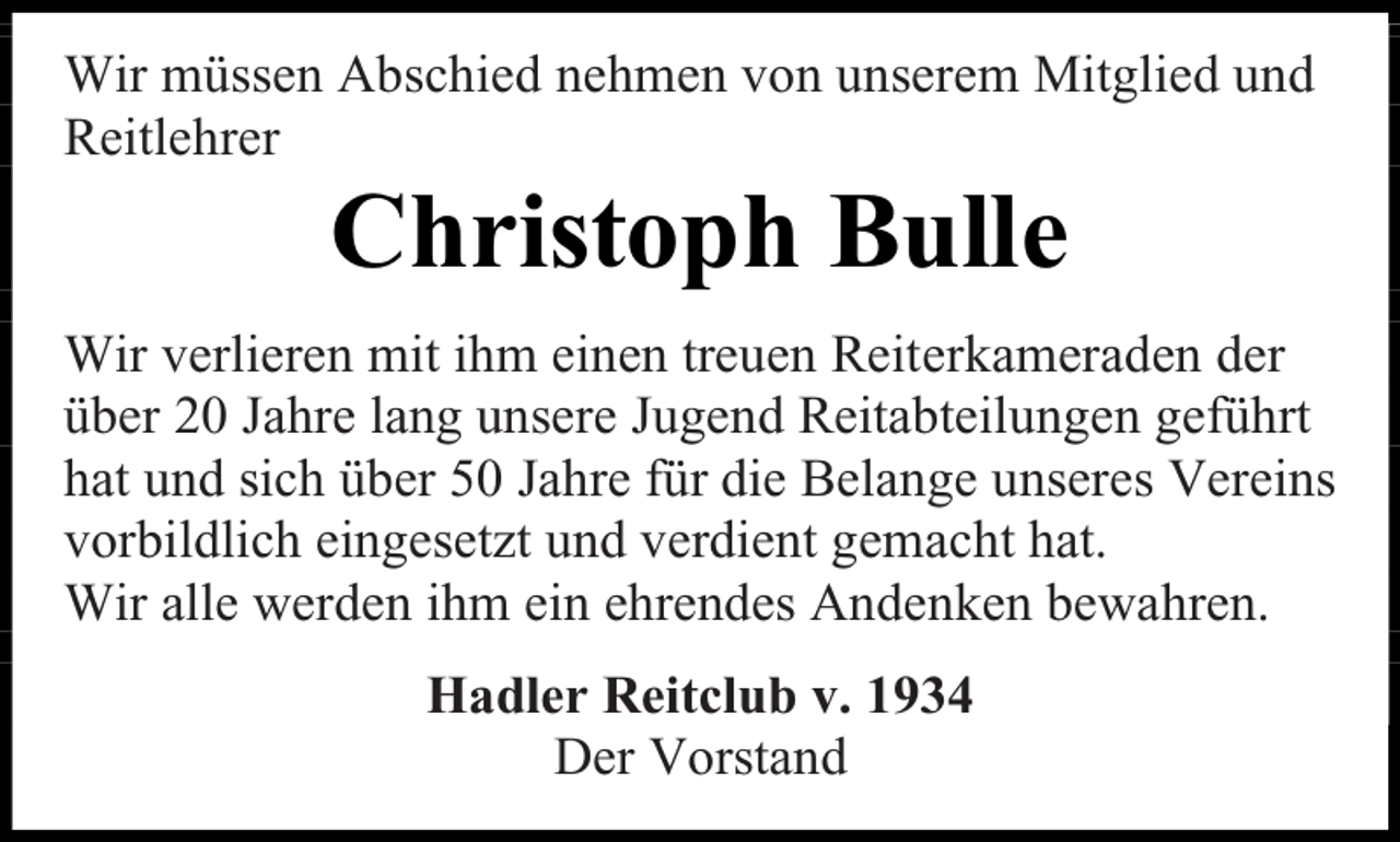 <p>Wir müssen Abschied nehmen von unserem Mitglied und<br />Reitlehrer</p><p>Christoph Bulle</p><p>Wir verlieren mit ihm einen treuen Reiterkameraden der<br />über 20 Jahre lang unsere Jugend Reitabteilungen geführt<br />hat und sich über 50 Jahre für die Belange unseres Vereins<br />vorbildlich eingesetzt und verdient gemacht hat.<br />Wir alle werden ihm ein ehrendes Andenken bewahren.<br />Hadler Reitclub v. 1934<br />Der Vorstand</p>