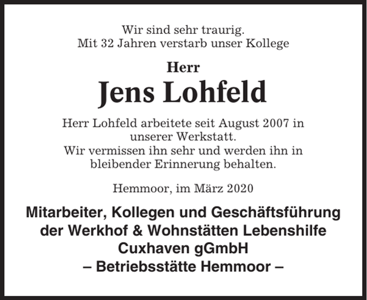 <p>Wir sind sehr traurig.<br />Mit 32 Jahren verstarb unser Kollege</p><p>Herr</p><p>Jens Lohfeld<br />Herr Lohfeld arbeitete seit August 2007 in<br />unserer Werkstatt.<br />Wir vermissen ihn sehr und werden ihn in<br />bleibender Erinnerung behalten.<br />Hemmoor, im März 2020</p><p>Mitarbeiter, Kollegen und Geschäftsführung<br />der Werkhof &amp; Wohnstätten Lebenshilfe<br />Cuxhaven gGmbH<br />– Betriebsstätte Hemmoor –</p>