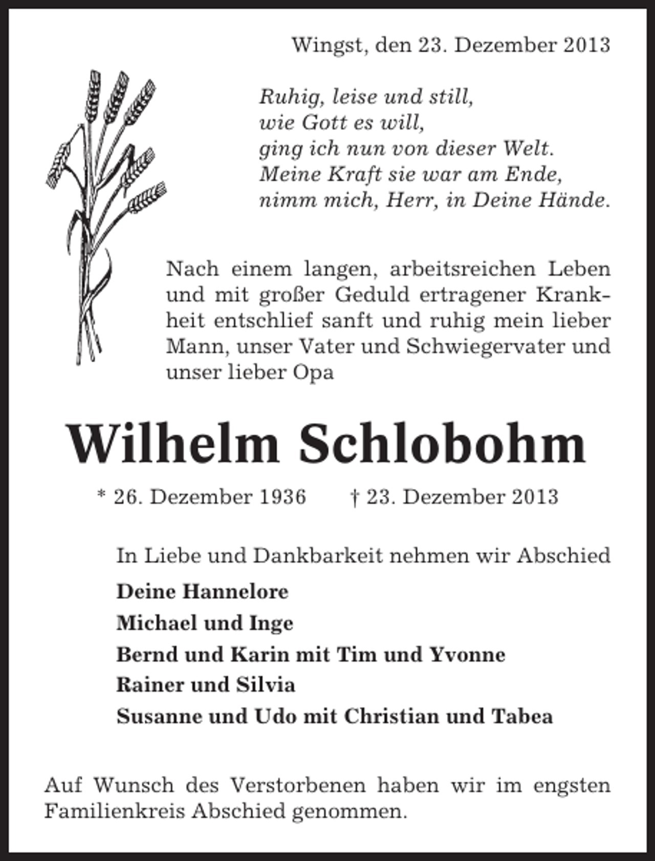 <p>Wingst, den 23. Dezember 2013<br />Ruhig, leise und still,<br />wie Gott es will,<br />ging ich nun von dieser Welt.<br />Meine Kraft sie war am Ende,<br />nimm mich, Herr, in Deine Hände.<br />Nach einem langen, arbeitsreichen Leben<br />und mit großer Geduld ertragener Krankheit entschlief sanft und ruhig mein lieber<br />Mann, unser Vater und Schwiegervater und<br />unser lieber Opa</p><p>Wilhelm Schlobohm<br />* 26. Dezember 1936</p><p>† 23. Dezember 2013</p><p>In Liebe und Dankbarkeit nehmen wir Abschied<br />Deine Hannelore<br />Michael und Inge<br />Bernd und Karin mit Tim und Yvonne<br />Rainer und Silvia<br />Susanne und Udo mit Christian und Tabea<br />Auf Wunsch des Verstorbenen haben wir im engsten<br />Familienkreis Abschied genommen.</p>