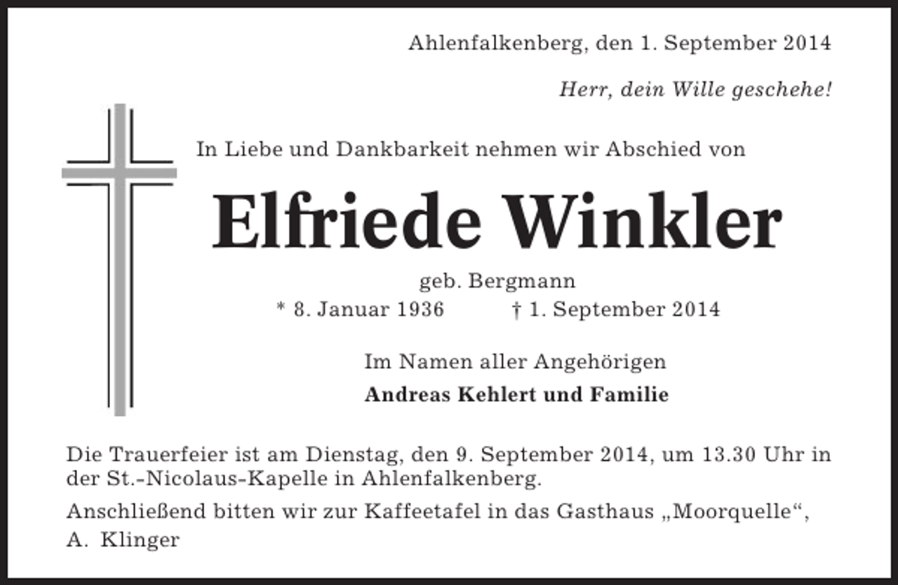 <p>Ahlenfalkenberg, den 1. September 2014<br />Herr, dein Wille geschehe!<br />In Liebe und Dankbarkeit nehmen wir Abschied von</p><p>Elfriede Winkler<br />geb. Bergmann<br />* 8. Januar 1936<br />† 1. September 2014<br />Im Namen aller Angehörigen<br />Andreas Kehlert und Familie<br />Die Trauerfeier ist am Dienstag, den 9. September 2014, um 13.30 Uhr in<br />der St.-Nicolaus-Kapelle in Ahlenfalkenberg.<br />Anschließend bitten wir zur Kaffeetafel in das Gasthaus „Moorquelle“,<br />A. Klinger</p>