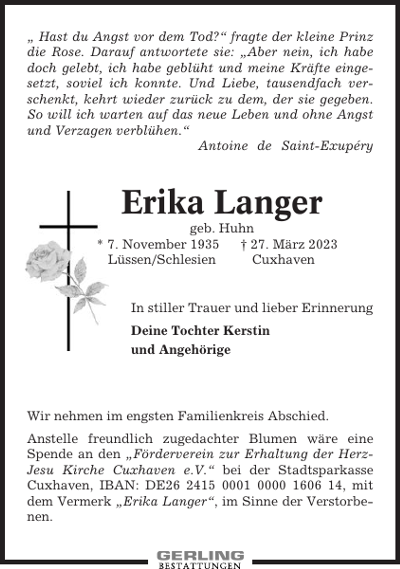 <p>„ Hast du Angst vor dem Tod?“ fragte der kleine Prinz<br />die Rose. Darauf antwortete sie: „Aber nein, ich habe<br />doch gelebt, ich habe geblüht und meine Kräfte eingesetzt, soviel ich konnte. Und Liebe, tausendfach verschenkt, kehrt wieder zurück zu dem, der sie gegeben.<br />So will ich warten auf das neue Leben und ohne Angst<br />und Verzagen verblühen.“<br />Antoine de Saint-Exupéry</p><p>Erika Langer<br />geb. Huhn<br />* 7. November 1935<br />† 27. März 2023<br />Lüssen/Schlesien<br />Cuxhaven</p><p>In stiller Trauer und lieber Erinnerung<br />Deine Tochter Kerstin<br />und Angehörige</p><p>Wir nehmen im engsten Familienkreis Abschied.<br />Anstelle freundlich zugedachter Blumen wäre eine<br />Spende an den „Förderverein zur Erhaltung der HerzJesu Kirche Cuxhaven e.V.“ bei der Stadtsparkasse<br />Cuxhaven, IBAN: DE26 2415 0001 0000 1606 14, mit<br />dem Vermerk „Erika Langer“, im Sinne der Verstorbenen.</p>
