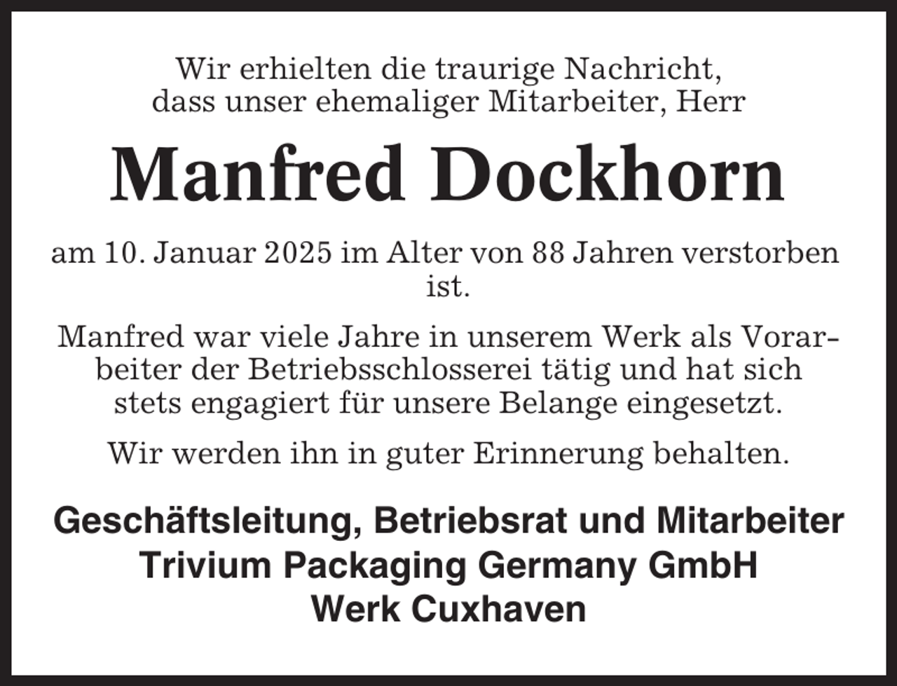 <p>Wir erhielten die traurige Nachricht,<br />dass unser ehemaliger Mitarbeiter, Herr</p><p>Manfred Dockhorn<br />am 10. Januar 2025 im Alter von 88 Jahren verstorben<br />ist.<br />Manfred war viele Jahre in unserem Werk als Vorarbeiter der Betriebsschlosserei tätig und hat sich<br />stets engagiert für unsere Belange eingesetzt.<br />Wir werden ihn in guter Erinnerung behalten.</p><p>Geschäftsleitung, Betriebsrat und Mitarbeiter<br />Trivium Packaging Germany GmbH<br />Werk Cuxhaven</p>