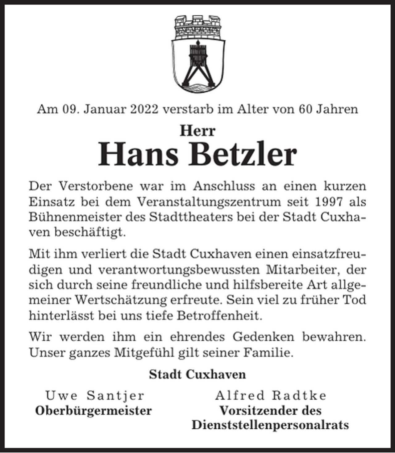 <p>Am 09. Januar 2022 verstarb im Alter von 60 Jahren</p><p>Herr</p><p>Hans Betzler<br />Der Verstorbene war im Anschluss an einen kurzen<br />Einsatz bei dem Veranstaltungszentrum seit 1997 als<br />Bühnenmeister des Stadttheaters bei der Stadt Cuxhaven beschäftigt.<br />Mit ihm verliert die Stadt Cuxhaven einen einsatzfreudigen und verantwortungsbewussten Mitarbeiter, der<br />sich durch seine freundliche und hilfsbereite Art allgemeiner Wertschätzung erfreute. Sein viel zu früher Tod<br />hinterlässt bei uns tiefe Betroffenheit.<br />Wir werden ihm ein ehrendes Gedenken bewahren.<br />Unser ganzes Mitgefühl gilt seiner Familie.<br />Stadt Cuxhaven<br />Uwe Santjer<br />Oberbürgermeister</p><p>Alfred Radtke<br />Vorsitzender des<br />Dienststellenpersonalrats</p>