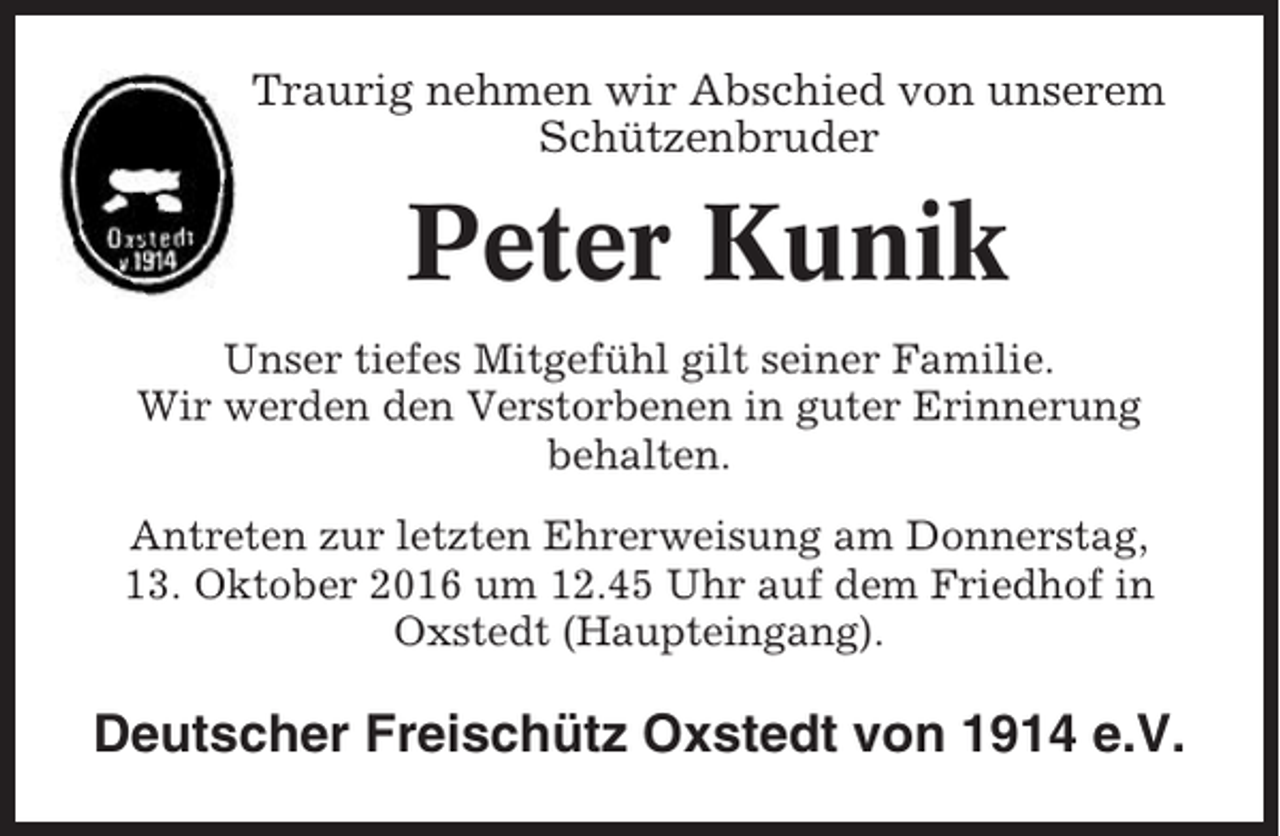 <p>Traurig nehmen wir Abschied von unserem<br />Schützenbruder</p><p>Peter Kunik<br />Unser tiefes Mitgefühl gilt seiner Familie.<br />Wir werden den Verstorbenen in guter Erinnerung<br />behalten.<br />Antreten zur letzten Ehrerweisung am Donnerstag,<br />13. Oktober 2016 um 12.45 Uhr auf dem Friedhof in<br />Oxstedt (Haupteingang).</p><p>Deutscher Freischütz Oxstedt von 1914 e.V.</p>