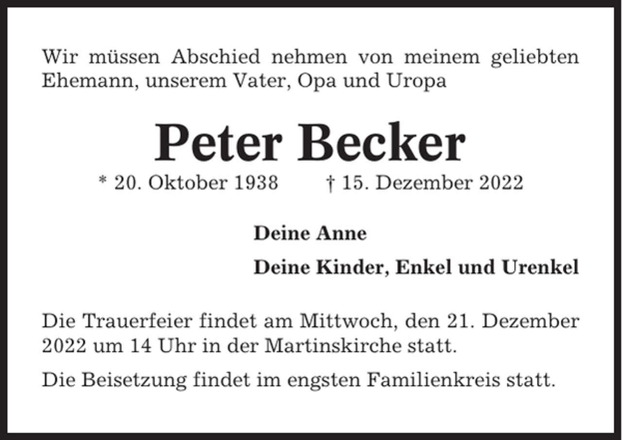 <p>Wir müssen Abschied nehmen von meinem geliebten<br />Ehemann, unserem Vater, Opa und Uropa</p><p>Peter Becker<br />* 20. Oktober 1938</p><p>† 15. Dezember 2022</p><p>Deine Anne<br />Deine Kinder, Enkel und Urenkel<br />Die Trauerfeier findet am Mittwoch, den 21. Dezember<br />2022 um 14 Uhr in der Martinskirche statt.<br />Die Beisetzung findet im engsten Familienkreis statt.</p>