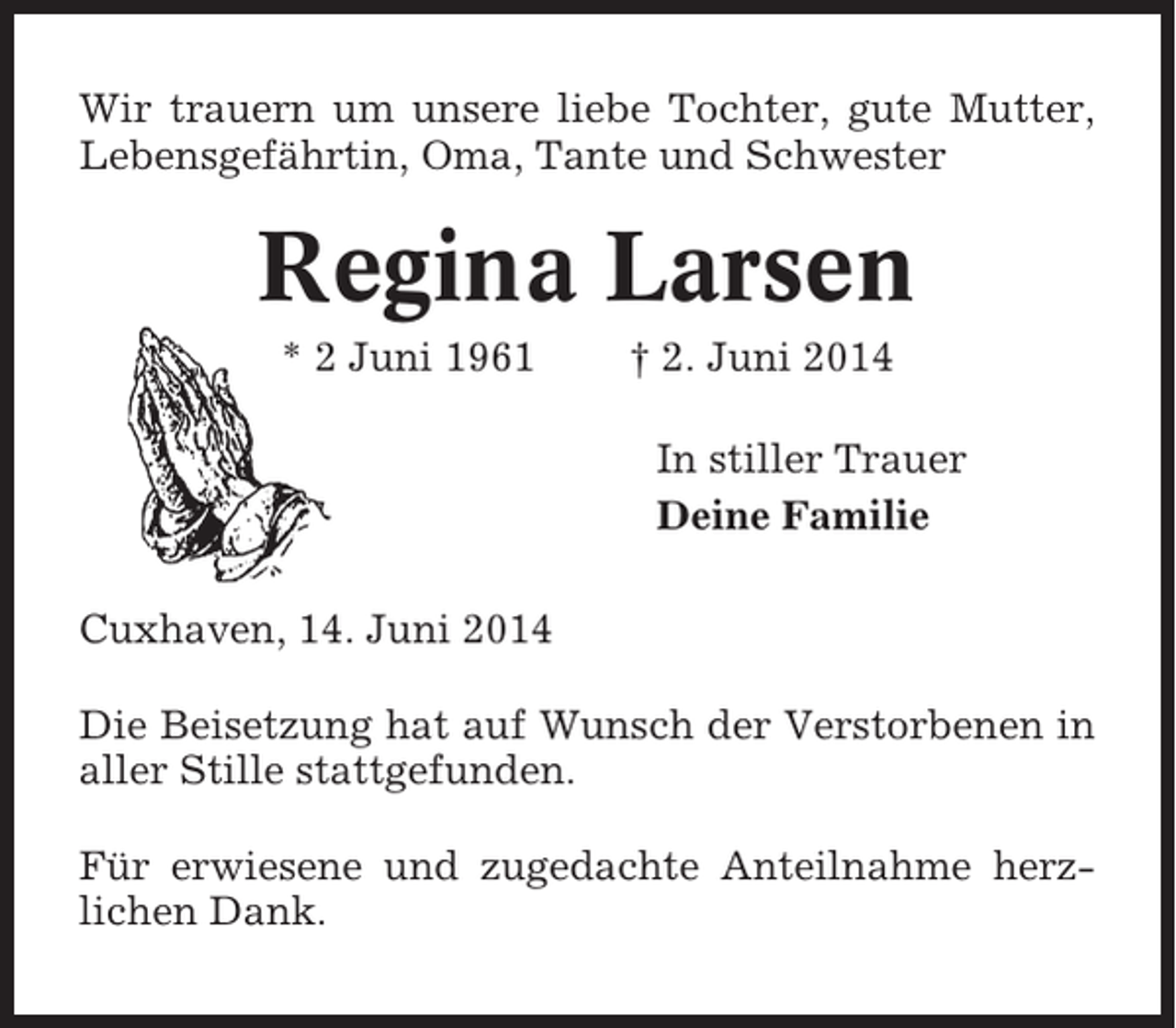 <p>Wir trauern um unsere liebe Tochter, gute Mutter,<br />Lebensgefährtin, Oma, Tante und Schwester</p><p>Regina Larsen<br />* 2 Juni 1961</p><p>† 2. Juni 2014<br />In stiller Trauer<br />Deine Familie</p><p>Cuxhaven, 14. Juni 2014<br />Die Beisetzung hat auf Wunsch der Verstorbenen in<br />aller Stille stattgefunden.<br />Für erwiesene und zugedachte Anteilnahme herzlichen Dank.</p>