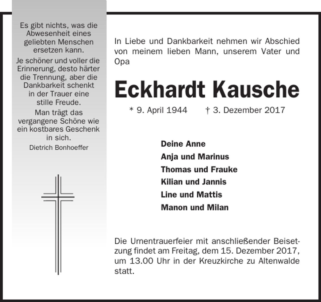 <p>Es gibt nichts, was die<br />Abwesenheit eines<br />geliebten Menschen<br />ersetzen kann.<br />Je schöner und voller die<br />Erinnerung, desto härter<br />die Trennung, aber die<br />Dankbarkeit schenkt<br />in der Trauer eine<br />stille Freude.<br />Man trägt das<br />vergangene Schöne wie<br />ein kostbares Geschenk<br />in sich.<br />Dietrich Bonhoeffer</p><p>In Liebe und Dankbarkeit nehmen wir Abschied<br />von meinem lieben Mann, unserem Vater und<br />Opa</p><p>Eckhardt Kausche<br />* 9. April 1944</p><p>† 3. Dezember 2017</p><p>Deine Anne<br />Anja und Marinus<br />Thomas und Frauke<br />Kilian und Jannis<br />Line und Mattis<br />Manon und Milan</p><p>Die Urnentrauerfeier mit anschließender Beisetzung findet am Freitag, dem 15. Dezember 2017,<br />um 13.00 Uhr in der Kreuzkirche zu Altenwalde<br />statt.</p>