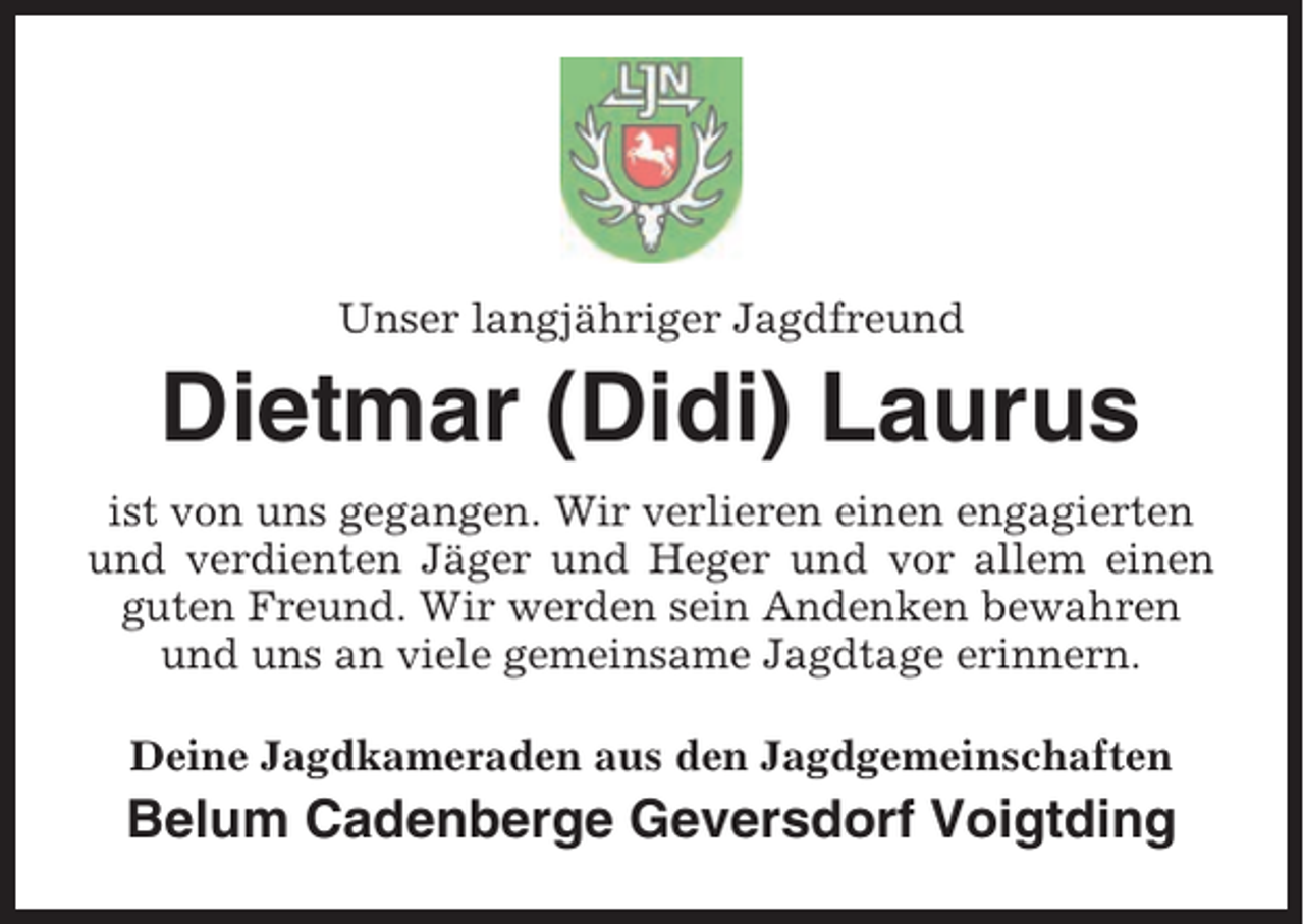 <p>Unser langjähriger Jagdfreund</p><p>Dietmar (Didi) Laurus<br />ist von uns gegangen. Wir verlieren einen engagierten<br />und verdienten Jäger und Heger und vor allem einen<br />guten Freund. Wir werden sein Andenken bewahren<br />und uns an viele gemeinsame Jagdtage erinnern.<br />Deine Jagdkameraden aus den Jagdgemeinschaften</p><p>Belum Cadenberge Geversdorf Voigtding</p>