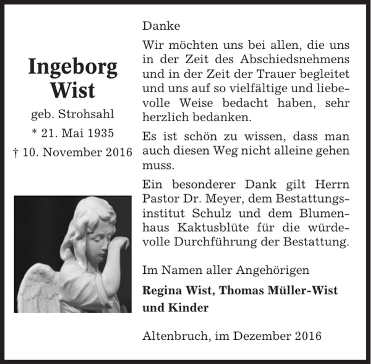 <p>Danke</p><p>Ingeborg<br />Wist<br />geb. Strohsahl</p><p>Wir möchten uns bei allen, die uns<br />in der Zeit des Abschiedsnehmens<br />und in der Zeit der Trauer begleitet<br />und uns auf so vielfältige und liebevolle Weise bedacht haben, sehr<br />herzlich bedanken.</p><p>* 21. Mai 1935<br />Es ist schön zu wissen, dass man<br />† 10. November 2016 auch diesen Weg nicht alleine gehen<br />muss.<br />Ein besonderer Dank gilt Herrn<br />Pastor Dr. Meyer, dem Bestattungsinstitut Schulz und dem Blumenhaus Kaktusblüte für die würdevolle Durchführung der Bestattung.<br />Im Namen aller Angehörigen<br />Regina Wist, Thomas Müller-Wist<br />und Kinder<br />Altenbruch, im Dezember 2016</p>